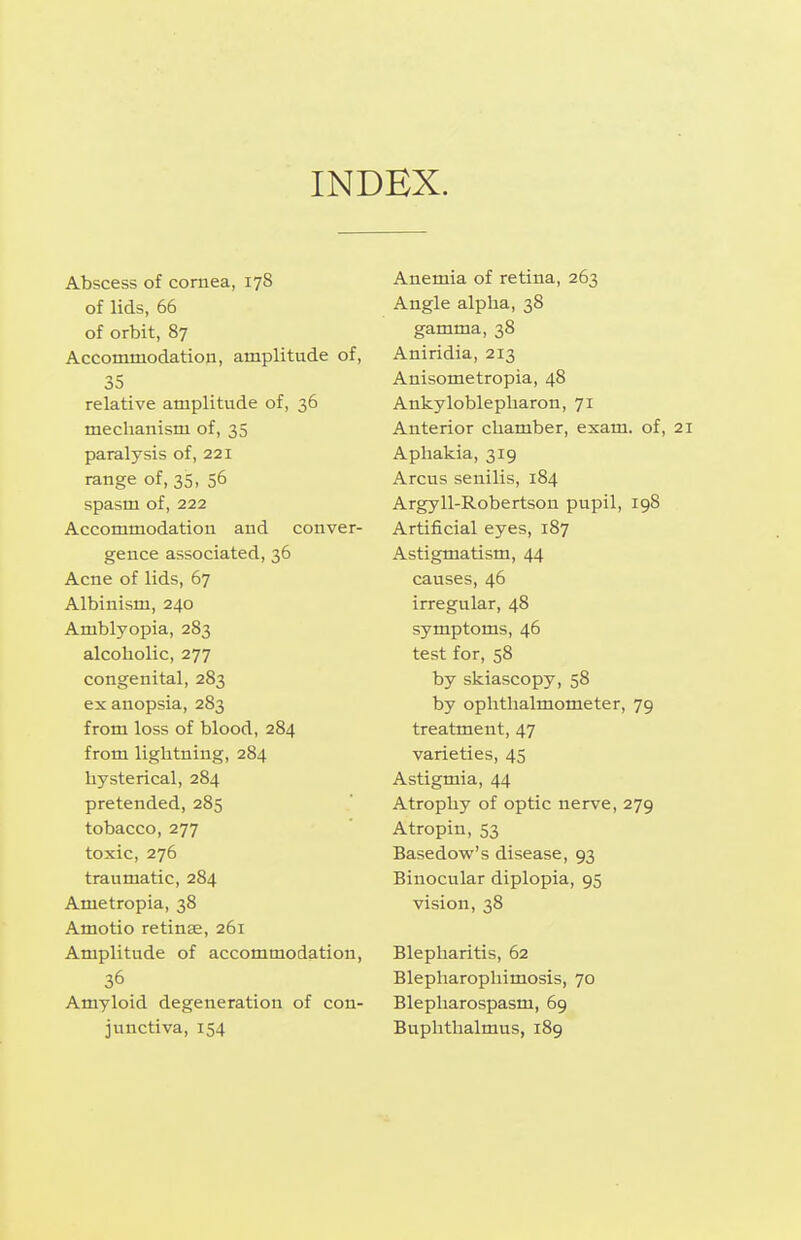 INDEX. Abscess of cornea, 178 of lids, 66 of orbit, 87 Accommodation, amplitude of, 35 relative amplitude of, 36 mechanism of, 35 paralysis of, 221 range of, 35, 56 spasm of, 222 Accommodation and conver- gence associated, 36 Acne of lids, 67 Albinism, 240 Amblyopia, 283 alcoholic, 277 congenital, 283 ex anopsia, 283 from loss of blood, 284 from lightning, 284 hysterical, 284 pretended, 285 tobacco, 277 toxic, 276 traumatic, 284 Ametropia, 38 Amotio retinae, 261 Amplitude of accommodation, 36 Amyloid degeneration of con- junctiva, 154 Anemia of retina, 263 Angle alpha, 38 gamma, 38 Aniridia, 213 Anisometropia, 48 Ankyloblepharon, 71 Anterior chamber, exam, of, 21 Aphakia, 319 Arcus senilis, 184 Argyll-Robertson pupil, 198 Artificial eyes, 187 Astigmatism, 44 causes, 46 irregular, 48 symptoms, 46 test for, 58 by skiascopy, 58 by ophthalmometer, 79 treatment, 47 varieties, 45 Astigmia, 44 Atrophy of optic nerve, 279 Atropin, 53 Basedow's disease, 93 Binocular diplopia, 95 vision, 38 Blepharitis, 62 Blepharophimosis, 70 Blepharospasm, 69 Buphthalmus, 189