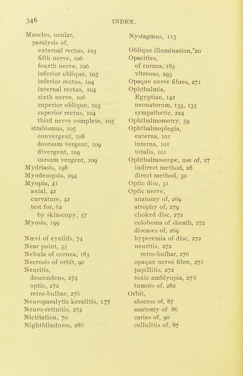 Muscles, ocular, paralysis of, external rectus, 103 fifth nerve, 106 fourth nerve, 106 inferior oblique, 105 inferior rectus, 104 internal rectus, 104 sixth nerve, 106 superior oblique, 103 superior rectus, 104 third nerve complete, 105 strabismus, 105 ' convergent, 108 deorsum vergent, 109 divergent, 109 sursum vergent, 109 Mydriasis, 198 Myodesopsia, 294 Myopia, 41 axial, 42 curvature, 42 test for, 62 by skiascopy, 57 Myosis, 199 Nsevi of eyelids, 74 Near point, 35 Nebula of cornea, 183 Necrosis of orbit, 90 Neuritis, descendens, 274 optic, 272 retro-bulbar, 276 Neuroparalytic keratitis, 177 Neuro-retinitis, 274 Nictitation, 70 Niglitblinduess, 286 Nystagmus, 115 Oblique illumination,'^20 Opacities, of cornea, 1183 vitreous, 293 Opaque nerve fibres, 271 Ophthalmia, Egyptian, 142 neonatorum, 133, 135 sympathetic, 224 Ophthalmometry, 59 Ophthalmoplegia, externa, loi interna, loi totalis, loi Ophthalmoscope, use of, 27 indirect method, 28 direct method, 30 Optic disc, 31 Optic nerve, anatomy of, 269 atrophy of, 279 choked disc, 272 coloboma of sheath, 272 diseases of, 269 hyperemia of disc, 272 neuritis, 272 retro-bulbar, 276 opaque nerve fibre, 271 papillitis, 272 toxic amblyopia, 276 tumors of, 282 Orbit, abscess of, 87 anatomy of 86 caries of, 90 cellulitis of, 87