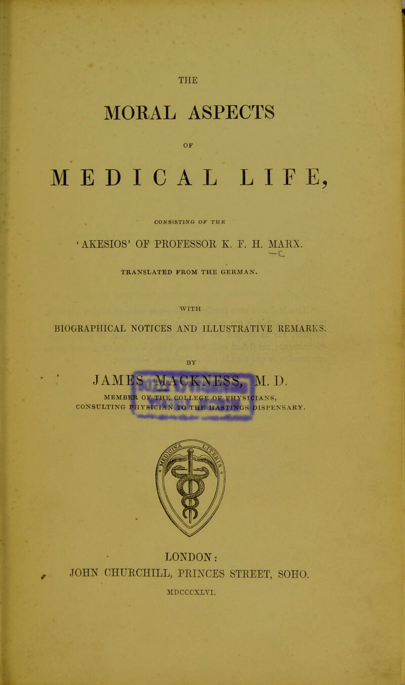 MORAL ASPECTS OF MEDICAL LIFE, CONSISTING OF THE « AKESIOS' OF PROFESSOR K. E. H. MARX. —c TRANSLATED FROM THE GERMAN. WITH BIOGRAPHICAL NOTICES AND ILLUSTRATIVE REMARKS. BY LONDON: JOHN CHURCHILL, PRINCES STREET, SOHO. MDCCCXLVI.