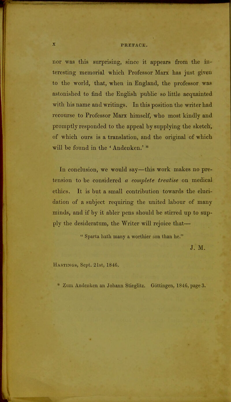 nor was this surprising, since it appears from the in- teresting memorial which Professor Marx has just given to the world, that, when in England, the professor was astonished to find the English public so little acquainted with his name and writings. In this position the writer had recourse to Professor Marx himself, who most kindly and promptly responded to the appeal by supplying the sketch, of which ours is a translation, and the original of which will be found in the ' Andenken.' * In conclusion, we would say—this work makes no pre- tension to be considered a complete treatise on medical ethics. It is but a small contribution towards the eluci- dation of a subject requiring the united labour of many minds, and if by it abler pens should be stirred up to sup- ply the desideratum, the Writer will rejoice that— u Sparta hath many a worthier son than he. J. M. Hastings, Sept. 21st, 1846. * Zum Andenken an Johann Stieglitz. Gottingen, 18-16, page 3.