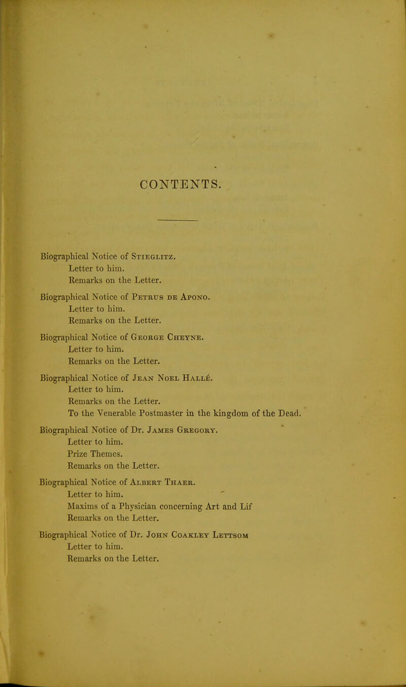 Biographical Notice of Stieglitz. Letter to him. Remarks on the Letter. Biographical Notice of Petrus de Apono. Letter to him. Remarks on the Letter. Biographical Notice of George Cheyne. Letter to him. Remarks on the Letter. Biographical Notice of Jean Noel Halle. Letter to him. Remarks on the Letter. To the Venerahle Postmaster in the kingdom of the Dead. Biographical Notice of Dr. James Gregory. Letter to him. Prize Themes. Remarks on the Letter. Biographical Notice of Albert Thaer. Letter to him. Maxims of a Physician concerning Art and Lif Remarks on the Letter. Biographical Notice of Dr. John Coakley Lettsom Letter to him. Remarks on the Letter.