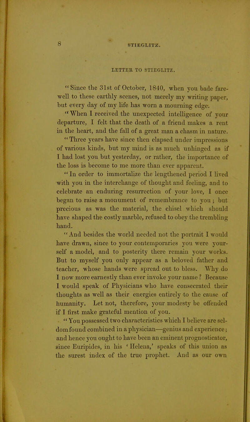 LETTER TO STIEGLITZ.  Since the 31st of October, 1840, when you bade fare- well to these earthly scenes, not merely my writing paper, but every day of my life has worn a mourning edge. 11 When I received the unexpected intelligence of your departure, I felt that the death of a friend makes a rent in the heart, and the fall of a great man a chasm in nature.  Three years have since then elapsed under impressions of various kinds, but my mind is as much unhinged as if I had lost you but yesterday, or rather, the importance of the loss is become to me more than ever apparent.  In order to immortalize the lengthened period I lived with you in the interchange of thought and feeling, and to celebrate an enduring resurrection of your love, I once began to raise a monument of remembrance to you ; but precious as was the material, the chisel which should have shaped the costly marble, refused to obey the trembling hand.  And besides the world needed not the portrait I would have drawn, since to your contemporaries you were your- self a model, and to posterity there remain your works. But to myself you only appear as a beloved father and teacher, whose hands were spread out to bless. Why do I now more earnestly than ever invoke your name ? Because I would speak of Physicians who have consecrated their thoughts as well as their energies entirely to the cause of humanity. Let not, therefore, your modesty be offended if I first make grateful mention of you.  You possessed two characteristics which I believe are sel- dom found combined in a physician—genius and experience; and hence you ought to have been an eminent prognosticator, since Euripides, in his ' Helena,' speaks of this union as the surest index of the true prophet. And as our own