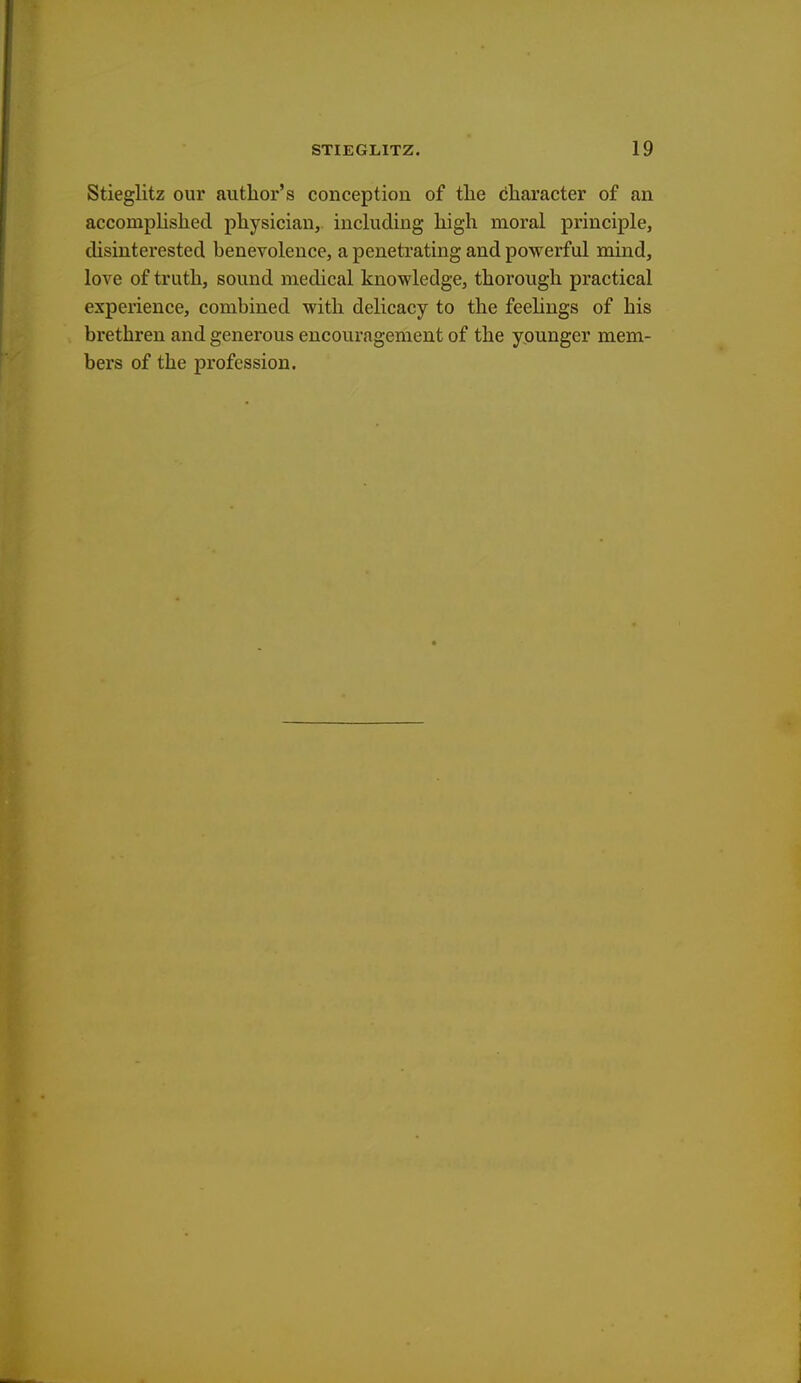 Stieglitz our author's conception of the character of an accomplished physician, including high moral principle, disinterested benevolence, a penetrating and powerful mind, love of truth, sound medical knowledge, thorough practical experience, combined with delicacy to the feelings of his brethren and generous encouragement of the younger mem- bers of the profession.