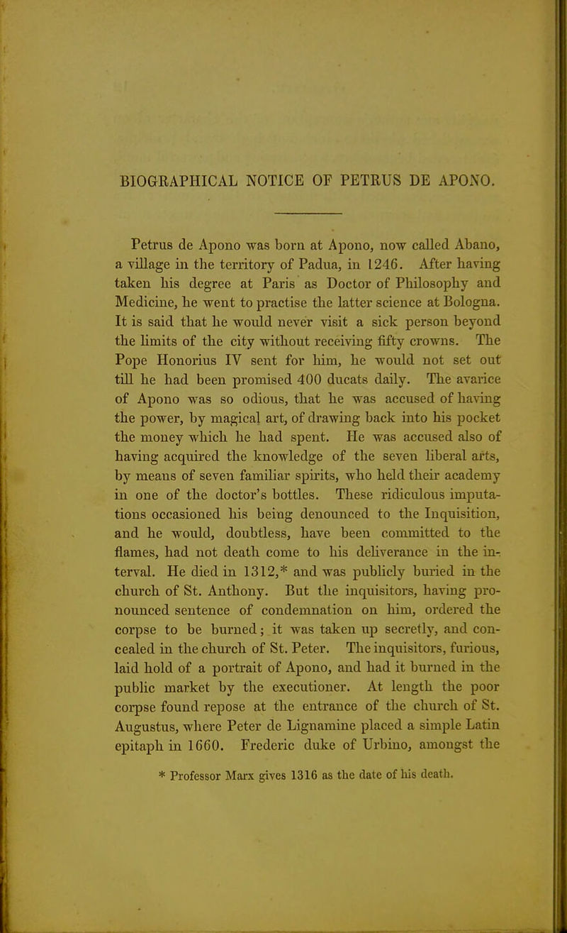 BIOGRAPHICAL NOTICE OF PETRUS DE APONO. Petrus de Apono was born at Apono, now called. Abano, a village in the territory of Padua, in 1246. After having taken his degree at Paris as Doctor of Philosophy and Medicine, he went to practise the latter science at Bologna. It is said that he would never visit a sick person beyond the limits of the city without receiving fifty crowns. The Pope Honorius IV sent for him, he would not set out till he had been promised 400 ducats daily. The avarice of Apono was so odious, that he was accused of having the power, by magical art, of drawing back into his pocket the money which he had spent. He was accused also of having acquired the knowledge of the seven liberal arts, by means of seven familiar spirits, who held their academy in one of the doctor's bottles. These ridiculous imputa- tions occasioned his being denounced to the Inquisition, and he would, doubtless, have been committed to the flames, had not death come to his deliverance in the in- terval. He died in 1312,* and was publicly buried in the church of St. Anthony. But the inquisitors, having pro- nounced sentence of condemnation on him, ordered the corpse to be burned; it was taken up secretly, and con- cealed in the church of St. Peter. The inquisitors, furious, laid hold of a portrait of Apono, and had it burned in the public market by the executioner. At length the poor corpse found repose at the entrance of the church of St. Augustus, where Peter de Lignamine placed a simple Latin epitaph in 16G0. Frederic duke, of Urbino, amongst the * Professor Marx gives 1316 as the date of his death.