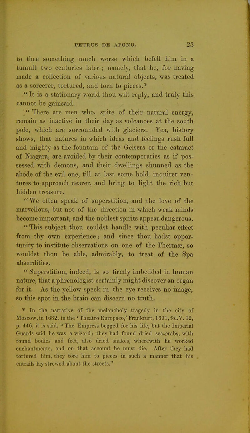 to thee something much worse which befell him in a tumult two centuries later; namely, that he, for having made a collection of various natural objects, was treated as a sorcerer, tortured, and torn to pieces.*  It is a stationary world thou wilt reply, and truly this cannot be gainsaid.  There are men who, spite of their natural energy, remain as inactive in their day as volcanoes at the south pole, which are surrounded with glaciers. Yea, history shows, that natures in which ideas and feelings rush full and mighty as the fountain of the Geisers or the cataract of Niagara, are avoided by their contemporaries as if pos- sessed with demons, and their dwellings shunned as the abode of the evil one, till at last some bold inquirer ven- tures to approach nearer, and bring to light the rich but hidden treasure. We often speak of superstition, and the love of the marvellous, but not of the direction in which weak minds become important, and the noblest spirits appear dangerous. This subject thou couldst handle with peculiar effect from thy own experience; and since thou hadst oppor- tunity to institute observations on one of the Thermae, so wouldst thou be able, admirably, to treat of the Spa absurdities.  Superstition, indeed, is so firmly imbedded in human nature, that a phrenologist certainly might discover an organ for it. As the yellow speck in the eye receives no image, so this spot in the brain can discern no truth. * In the narrative of the melancholy tragedy in the city of Moscow, in 1682, in the ' Theatro Europaeo,' Frankfurt, 1691,fol.V. 12, p. 446, it is said,  The Empress begged for his life, but the Imperial Guards said he was a wizard ; they had found dried sea-crabs, with round bodies and feet, also dried snakes, wherewith he worked enchantments, and on that account he must die. After they had tortured him, they tore him to pieces in such a manner that his entrails lay strewed about the streets.