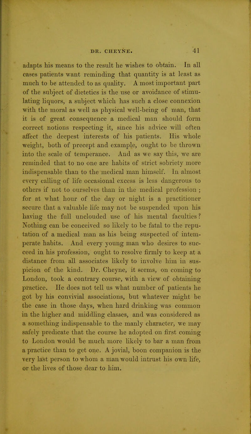 adapts his means to the result he wishes to obtain. In all cases patients want reminding that quantity is at least as much to be attended to as quality. A most important part of the subject of dietetics is the use or avoidance of stimu- lating liquors, a subject which has such a close connexion with the moral as well as physical well-being of man, that it is of great consequence a medical man should form correct notions respecting it, since his advice will often affect the deepest interests of his patients. His whole weight, both of precept and example, ought to be thrown into the scale of temperance. And as we say this, we are reminded that to no one are habits of strict sobriety more indispensable than to the medical man himself. In almost every calling of life occasional excess is less dangerous to others if not to ourselves than in the medical profession ; for at what hour of the day or night is a practitioner secure that a valuable life may not be suspended upon his having the full unclouded use of his mental faculties? Nothing can be conceived so likely to be fatal to the repu- tation of a medical man as his being suspected of intem- perate habits. And every young man who desires to suc- ceed in his profession, ought to resolve firmly to keep at a distance from all associates likely to involve him in sus- picion of the kind. Dr. Cheyne, it seems, on coming to London, took a contrary course, with a view of obtaining practice. He does not tell us what number of patients he got by his convivial associations, but whatever might be the case in those days, when hard drinking was common in the higher and middling classes, and was considered as a something indispensable to the manly character, we may safely predicate that the course he adopted on first coming to London would be much more likely to bar a man from a practice than to get one. A jovial, boon companion is the very last person to whom a man would intrust his own life, or the lives of those dear to him.