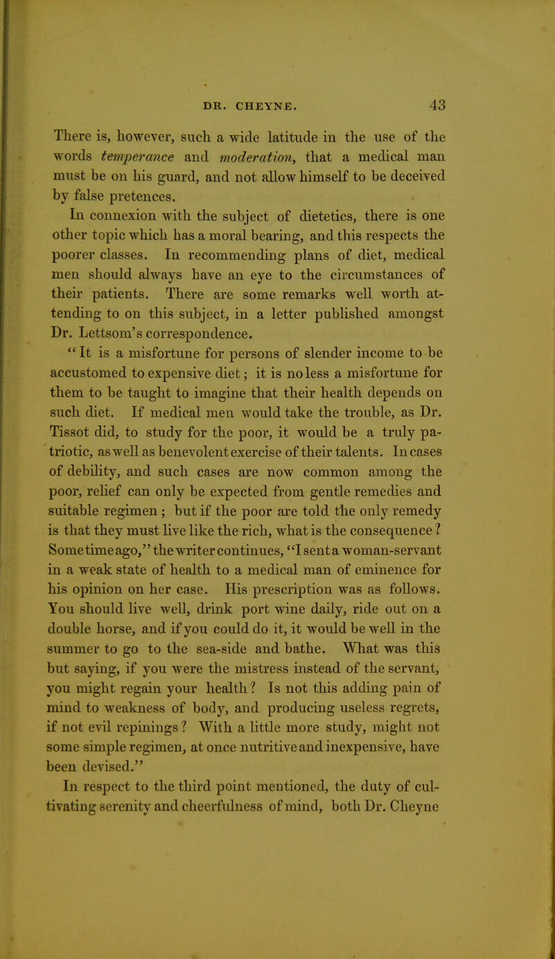 There is, however, such a wide latitude in the use of the words temperance and moderation, that a medical man must be on his guard, and not allow himself to be deceived by false pretences. In connexion with the subject of dietetics, there is one other topic which has a moral bearing, and this respects the poorer classes. In recommending plans of diet, medical men should always have an eye to the circumstances of their patients. There are some remarks well worth at- tending to on this subject, in a letter published amongst Dr. Lettsom's correspondence. It is a misfortune for persons of slender income to be accustomed to expensive diet; it is no less a misfortune for them to be taught to imagine that their health depends on such diet. If medical men would take the trouble, as Dr. Tissot did, to study for the poor, it would be a truly pa- triotic, as well as benevolent exercise of their talents. In cases of debility, and such cases are now common among the poor, relief can only be expected from gentle remedies and suitable regimen ; but if the poor are told the only remedy is that they must live like the rich, what is the consequence I Sometimeago, the writer continues, 1 senta woman-servant in a weak state of health to a medical man of eminence for his opinion on her case. His prescription was as follows. You should live well, drink port wine daily, ride out on a double horse, and if you could do it, it would be well in the summer to go to the sea-side and bathe. What was this but saying, if you were the mistress instead of the servant, you might regain your health 1 Is not this adding pain of mind to weakness of body, and producing useless regrets, if not evil repinings ? With a little more study, might not some simple regimen, at once nutritive and inexpensive, have been devised. In respect to the third point mentioned, the duty of cul- tivating serenity and cheerfulness of mind, both Dr. Cheyne