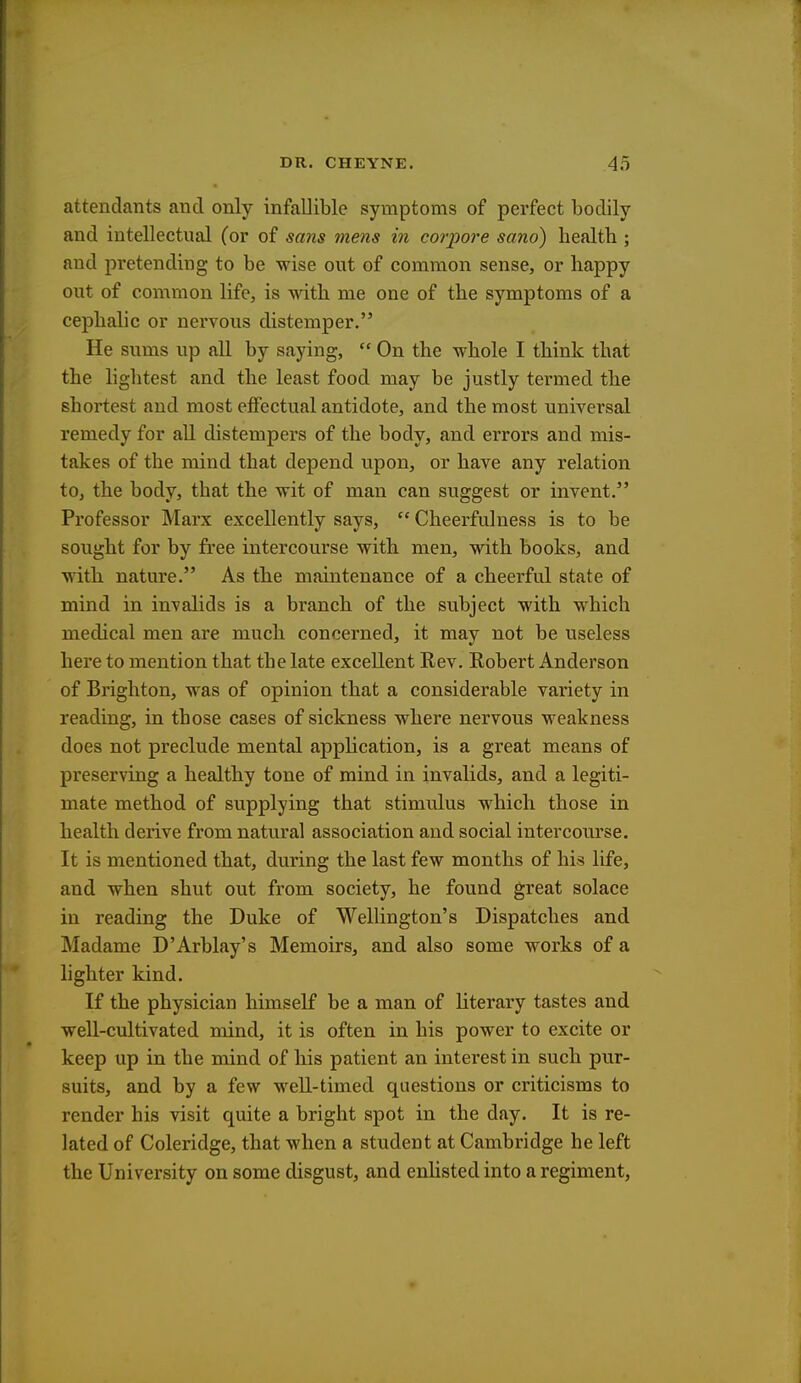 attendants and only infallible symptoms of perfect bodily and intellectual (or of sans mens in corpore sano) health ; and pretending to be wise out of common sense, or happy out of common life, is with me one of the symptoms of a cephalic or nervous distemper. He sums up all by saying,  On the whole I think that the lightest and the least food may be justly termed the shortest and most effectual antidote, and the most universal remedy for all distempers of the body, and errors and mis- takes of the mind that depend upon, or have any relation to, the body, that the wit of man can suggest or invent. Professor Marx excellently says,  Cheerfulness is to be sought for by free intercourse with men, with books, and with nature. As the maintenance of a cheerful state of mind in invalids is a branch of the subject with which medical men are much concerned, it may not be useless here to mention that the late excellent Rev. Robert Anderson of Brighton, was of opinion that a considerable variety in reading, in those cases of sickness where nervous weakness does not preclude mental application, is a great means of preserving a healthy tone of mind in invalids, and a legiti- mate method of supplying that stimulus which those in health derive from natural association and social intercourse. It is mentioned that, during the last few months of his life, and when shut out from society, he found great solace in reading the Duke of Wellington's Dispatches and Madame D'Arblay's Memoirs, and also some works of a lighter kind. If the physician himself be a man of literary tastes and well-cultivated mind, it is often in his power to excite or keep up in the mind of his patient an interest in such pur- suits, and by a few well-timed questions or criticisms to render his visit quite a bright spot in the day. It is re- lated of Coleridge, that when a student at Cambridge he left the University on some disgust, and enlisted into a regiment,