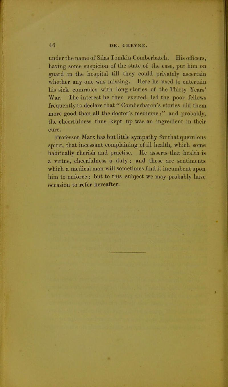 under the name of Silas Tomkin Comberbatch. His officers, having some suspicion of the state of the case, put him on guard in the hospital till they could privately ascertain whether any one was missing. Here he used to entertain his sick comrades with long stories of the Thirty Years' War. The interest he then excited, led the poor fellows frequently to declare that  Comberbatch's stories did them more good than all the doctor's medicine ; and probably, the cheerfulness thus kept up was an ingredient in their cure. Professor Marx has but little sympathy for that querulous spirit, that incessant complaining of ill health, which some habitually cherish and practise. He asserts that health is a virtue, cheerfulness a duty ; and these are sentiments which a medical man will sometimes find it incumbent upon him to enforce ; but to this subject we may probably have occasion to refer hereafter.