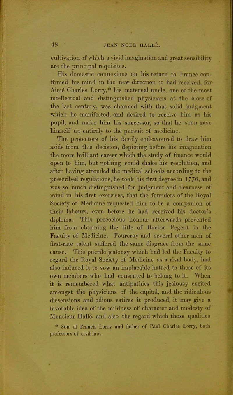 cultivation of which a vivid imagination and great sensibility are the principal requisites. His domestic connexions on his return to France con- firmed his mind in the new direction it had received, for Aime* Charles Lorry,* his maternal uncle, one of the most intellectual and distinguished physicians at the close of the last century, was charmed with that solid judgment which he manifested, and desired to receive him as his pupil, and make him his successor, so that he soon gave himself up entirely to the pursuit of medicine. The protectors of his family endeavoured to draw him aside from this decision, depicting before his imagination the more brilliant career which the study of finance would open to him, but nothing could shake his resolution, and after having attended the medical schools according to the prescribed regulations, he took his first degree in 1776, and was so much distinguished for judgment and clearness of mind in his first exercises, that the founders of the Royal Society of Medicine requested him to be a companion of their labours, even before he had received his doctor's diploma. This precocious honour afterwards prevented him from obtaining the title of Doctor Regent in the Faculty of Medicine. Fourcroy and several other men of first-rate talent suffered the same disgrace from the same cause. This puerile jealousy which had led the Faculty to regard the Royal Society of Medicine as a rival body, had also induced it to vow an implacable hatred to those of its own members who had consented to belong to it. When it is remembered what antipathies this jealousy excited amongst the physicians of the capital, and the ridiculous dissensions and odious satires it produced, it may give a favorable idea of the mildness of character and modesty of Monsieur Hall6, and also the regard which those qualities * Son of Francis Lorry and father of Paul Charles Lorry, both professors of civil law.