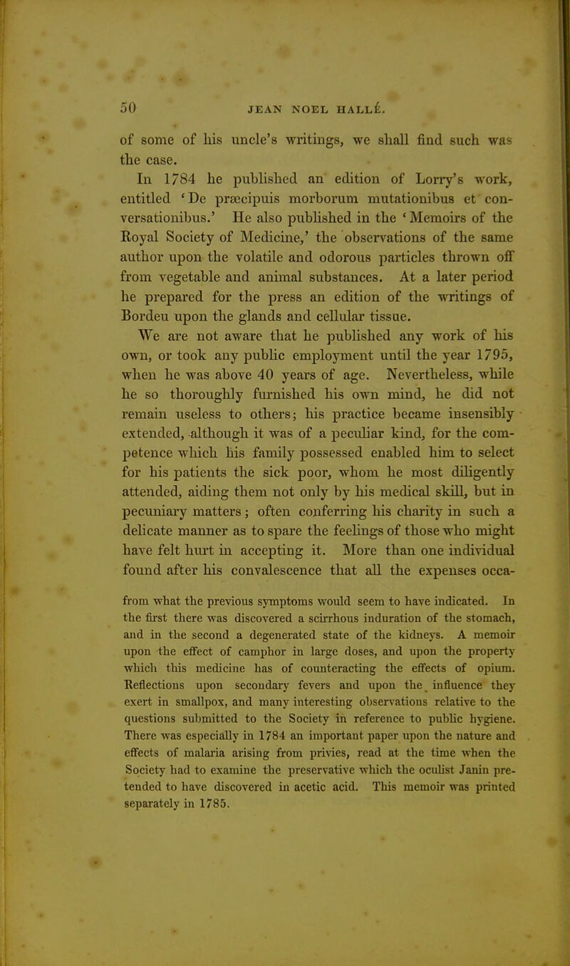 of some of his uncle's writings, we shall find such was the case. In 1784 he published an edition of Lorry's work, entitled ' De prsecipuis morborum mutationibus et con- versationibus.' He also published in the ' Memoirs of the Royal Society of Medicine,' the observations of the same author upon the volatile and odorous particles thrown off from vegetable and animal substances. At a later period he prepared for the press an edition of the writings of Bordeu upon the glands and cellular tissue. We are not aware that he published any work of his own, or took any pubbc employment until the year 1795, when he was above 40 years of age. Nevertheless, while he so thoroughly furnished his own mind, he did not remain useless to others; his practice became insensibly extended, although it was of a peculiar kind, for the com- petence which his family possessed enabled him to select for his patients the sick poor, whom he most diligently attended, aiding them not only by his medical skill, but in pecuniary matters; often conferring his charity in such a delicate manner as to spare the feelings of those who might have felt hurt in accepting it. More than one individual found after his convalescence that all the expenses occa- from what the previous symptoms would seem to have indicated. In the first there was discovered a scirrhous induration of the stomach, and in the second a degenerated state of the kidneys. A memoir upon the effect of camphor in large doses, and upon the property which this medicine has of counteracting the effects of opium. Reflections upon secondary fevers and upon the influence they exert in smallpox, and many interesting observations relative to the questions submitted to the Society in reference to public hygiene. There was especially in 1784 an important paper upon the nature and effects of malaria arising from privies, read at the time when the Society had to examine the preservative which the oculist Janin pre- tended to have discovered in acetic acid. This memoir was printed separately in 1785.