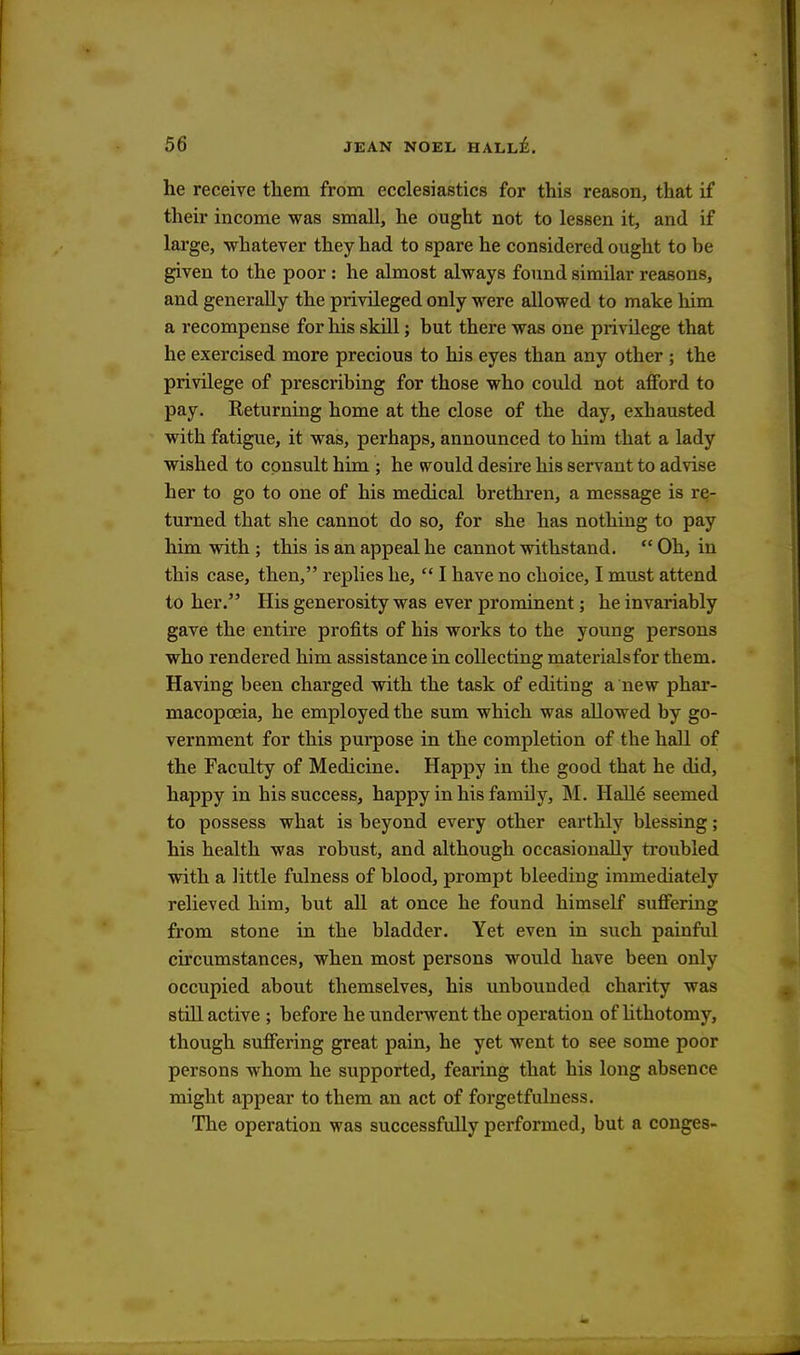 he receive them from ecclesiastics for this reason, that if their income was small, he ought not to lessen it, and if large, whatever they had to spare he considered ought to be given to the poor: he almost always found similar reasons, and generally the privileged only were allowed to make him a recompense for his skill; but there was one privilege that he exercised more precious to his eyes than any other; the privilege of prescribing for those who could not afford to pay. Returning home at the close of the day, exhausted with fatigue, it was, perhaps, announced to him that a lady wished to consult him ; he would desire his servant to advise her to go to one of his medical brethren, a message is re- turned that she cannot do so, for she has nothing to pay him with ; this is an appeal he cannot withstand.  Oh, in this case, then, replies he,  I have no choice, I must attend to her. His generosity was ever prominent; he invariably gave the entire profits of his works to the young persons who rendered him assistance in collecting materialsfor them. Having been charged with the task of editing a new phar- macopoeia, he employed the sum which was allowed by go- vernment for this purpose in the completion of the hall of the Faculty of Medicine. Happy in the good that he did, happy in his success, happy in his family, M. Halle seemed to possess what is beyond every other earthly blessing; his health was robust, and although occasionally troubled with a little fulness of blood, prompt bleediug immediately relieved him, but all at once he found himself suffering from stone in the bladder. Yet even in such painful circumstances, when most persons would have been only occupied about themselves, his unbounded charity was still active ; before he underwent the operation of lithotomy, though suffering great pain, he yet went to see some poor persons whom he supported, fearing that his long absence might appear to them an act of forgetfulness. The operation was successfully performed, but a conges-