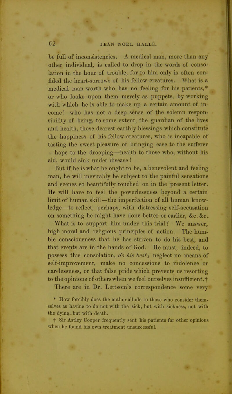 be full of inconsistencies. A medical man, more than any other individual, is called to drop in the words of conso- lation in the hour of trouble, for to him only is often con- fided the heart-sorrows of his fellow-creatures. What is a medical man worth who has no feeling for his patients,* or who looks upon them merely as puppets, by working with which he is able to make up a certain amount of in- come! who has not a deep sense of the solemn respon- sibility of being, to some extent, the guardian of the lives and health, those dearest earthly blessings which constitute the happiness of his fellow-creatures, who is incapable of tasting the sweet pleasure of bringing ease to the sufferer —hope to the drooping—health to those who, without his aid, would sink under disease ! But if he is what he ought to be, a benevolent and feeling man, he will inevitably be subject to the painful sensations and scenes so beautifully touched on in the present letter. He will have to feel the powerlessness beyond a certain limit of human skill—the imperfection of all human know- ledge—to reflect, perhaps, with distressing self-accusation on something he might have done better or earlier, &c. &c. What is to support him under this trial ? We answer, high moral and religious principles of action. The hum- ble consciousness that he has striven to do his best, and that events are in the hands of God. He must, indeed, to possess this consolation, do his best; neglect no means of self-improvement, make no concessions to indolence or carelessness, or that false pride which prevents us resorting to the opinions of otherswhen we feel ourselves insufficient.f There are in Dr. Lettsom's correspondence some very * How forcibly does the author allude to those who consider them- selves as having to do not with the sick, but with sickness, not with the dying, but with death. t Sir Astley Cooper frequently sent his patients for other opinions when he found his own treatment unsuccessful.