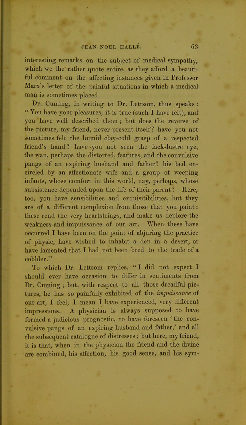 interesting remarks on the subject of medical sympathy, which we the rather quote entire, as they afford a beauti- ful comment on the affecting instances given in Professor Marx's letter of the painful situations in which a medical man is sometimes placed. Dr. Cuming, in writing to Dr. Lettsom, thus speaks :  You have your pleasures, it is true (such I have felt), and you have well described them; but does the reverse of the picture, my friend, never present itself? have you not sometimes felt the humid clay-cold grasp of a respected friend's hand ? have you not seen the lack-lustre eye, the wan, perhaps the distorted, features, and the convulsive pangs of an expiring husband and father? his bed en- circled by an affectionate wife and a group of weeping infants, whose comfort in this world, nay, perhaps, whose subsistence depended upon the life of their parent? Here, too, you have sensibilities and exquisitibilities, but they are of a different complexion from those that you paint: these rend the very heartstrings, and make us deplore the weakness and impuissance of our art. When these have occurred I have been on the point of abjuring the practice of physic, have wished to inhabit a den in a desert, or have lamented that I had not been bred to the trade of a cobbler. To which Dr. Lettsom replies, I did not expect I should ever have occasion to differ in sentiments from Dr. Cuming ; but, with respect to all those dreadful pic- tures, he has so painfully exhibited of the impuissance of our art, I feel, I mean I have experienced, very different impressions. A physician is always supposed to have formed a judicious prognostic, to have foreseen ' the con- vulsive pangs of an expiring husband and father,' and all the subsequent catalogue of distresses ; but here, my friend, it is that, when in the physician the friend and the divine are combined, his affection, his good sense, and his sym-