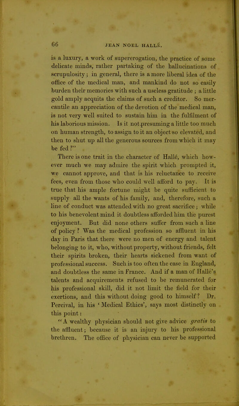 is a luxury, a work of supererogation, the practice of some delicate minds, rather partaking of the hallucinations of scrupulosity; in general, there is a more liberal idea of the office of the medical man, and mankind do not so easily burden their memories with such a useless gratitude ; a little gold amply acquits the claims of such a creditor. So mer- cantile an appreciation of the devotion of the medical man, is not very well suited to sustain him in the fulfilment of his laborious mission. Is it notpresiiming a little too much on human strength, to assign to it an object so elevated, and then to shut up all the generous sources from which it may be fed ? There is one trait in the character of Halle, which how - ever much we may admire the spirit which prompted it, we cannot approve, and that is his reluctance to receive fees, even from those who could well afford to pay. It is true that his ample fortune might be quite sufficient to supply all the wants of his family, and, therefore, such a line of conduct was attended with no great sacrifice; whde to his benevolent mind it doubtless afforded him the purest enjoyment. But did none others suffer from such a line of policy ? Was the medical profession so affluent in his day in Paris that there were no men of energy and talent belonging to it, who, without property, without friends, felt their spirits broken, their hearts sickened from want of professional success. Such is too often the case in England, and doubtless the same in France. And if a man of Halle's talents and acquirements refused to be remunerated for his professional skill, did it not limit the field for their exertions, and this without doing good to himself? Dr. Percival, in his ' Medical Ethics', says most distinctly on this point:  A wealthy physician should not give advice gratis to the affluent; because it is an injury to his professional brethren. The office of physician can never be supported