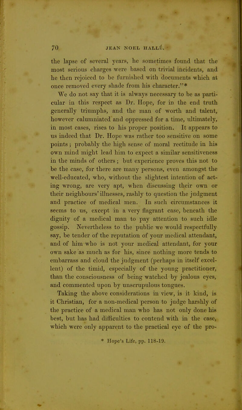 the lapse of several years, he sometimes found that the most serious charges were based on trivial incidents, and he then rejoiced to be furnished with documents which at once removed every shade from his character.* We do not say that it is always necessary to be as parti- cular in this respect as Dr. Hope, for in the end truth generally triumphs, and the man of worth and talent, however calumniated and oppressed for a time, ultimately, in most cases, rises to his proper position. It appears to us indeed that Dr. Hope was rather too sensitive on some points; probably the high sense of moral rectitude in his own mind might lead him to expect a similar sensitiveness in the minds of others; but experience proves this not to be the case, for there are many persons, even amongst the well-educated, who, without the slightest intention of act- ing wrong, are very apt, when discussing their own or their neighbours'illnesses, rashly to question the judgment and practice of medical men. In such circumstances it seems to us, except in a very flagrant case, beneath the dignity of a medical man to pay attention to such idle gossip. Nevertheless to the public we would respectfully say, be tender of the reputation of your medical attendant, and of him who is not your medical attendant, for your own sake as much as for his, since nothing more tends to embarrass and cloud the judgment (perhaps in itself excel- lent) of the timid, especially of the young practitioner, than the consciousness of being watched by jealous eyes, and commented upon by unscrupulous tongues. Taking the above considerations in view, is it kind, is it Christian, for a non-medical person to judge harshly of the practice of a medical man who has not only done his best, but has had difficulties to contend with in the case, which were only apparent to the practical eye of the pro- * Hope's Life, pp. 118-19.