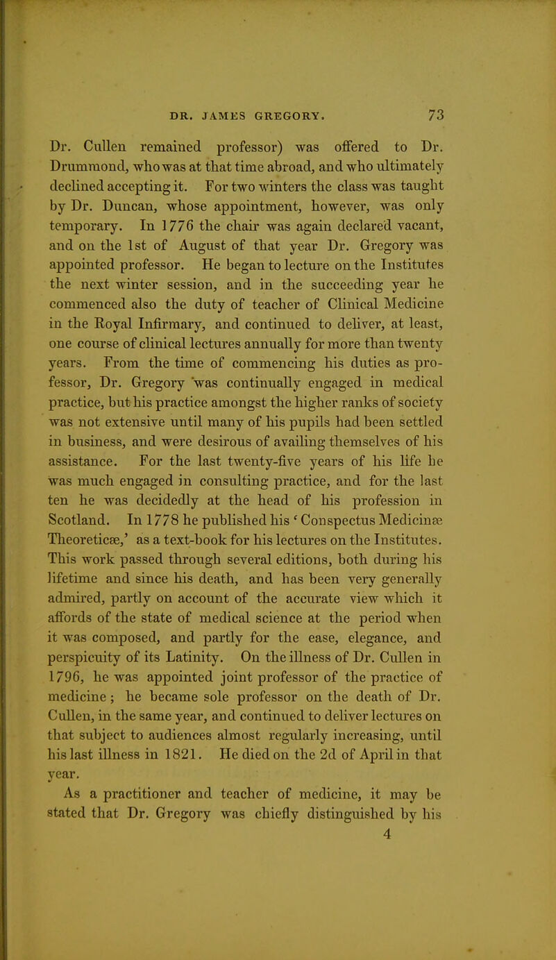 Dr. Cullen remained professor) was offered to Dr. Drumniond, who was at that time abroad, and who ultimately declined accepting it. For two winters the class was taught by Dr. Duncan, whose appointment, however, was only temporary. In 1776 the chair was again declared vacant, and on the 1st of August of that year Dr. Gregory was appointed professor. He began to lecture on the Institutes the next winter session, and in the succeeding year he commenced also the duty of teacher of Clinical Medicine in the Eoyal Infirmary, and continued to deliver, at least, one course of clinical lectures annually for more than twenty years. From the time of commencing his duties as pro- fessor, Dr. Gregory was continually engaged in medical practice, but his practice amongst the higher ranks of society was not extensive until many of his pupils had been settled in business, and were desirous of availing themselves of his assistance. For the last twenty-five years of his life he was much engaged in consulting practice, and for the last ten he was decidedly at the head of his profession in Scotland. In 1778 he published his ' Conspectus Medicinee Theoreticse,' as a text-book for his lectures on the Institutes. This work passed through several editions, both during his lifetime and since his death, and has been very generally admired, partly on account of the accurate view which it affords of the state of medical science at the period when it was composed, and partly for the ease, elegance, and perspicuity of its Latinity. On the illness of Dr. Cullen in 1796, he was appointed joint professor of the practice of medicine; he became sole professor on the death of Dr. Cullen, in the same year, and continued to deliver lectures on that subject to audiences almost regularly increasing, until his last illness in 1821. He died on the 2d of April in that year. As a practitioner and teacher of medicine, it may be stated that Dr. Gregory was chiefly distinguished by his 4