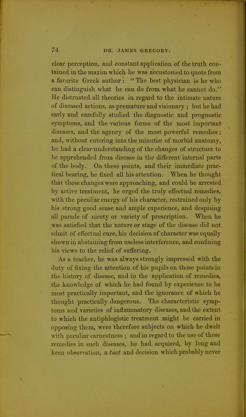 clear perception, and constant application of the truth con- tained in the maxim which he was accustomed to quote from a favorite Greek author :  The best physician is he who can distinguish what he can do from what he cannot do. He distrusted all theories in regard to the intimate nature of diseased actions, as premature and visionary ; but he had early and carefully studied the diagnostic and prognostic symptoms, and the various forms of the most important diseases, and the agency of the most powerful remedies; and, without entering into the minutiae of morbid anatomy, he had a clear understanding of the changes of structure to be apprehended from disease in the different internal parts of the body. On these points, and their immediate prac- tical bearing, he fixed all his attention. When he thought that these changes were approaching, and could be arrested by active treatment, he urged the truly effectual remedies, with the peculiar energy of his character, restrained only by his strong good sense and ample experience, and despising all parade of nicety or variety of prescription. When he was satisfied that the nature or stage of the disease did not admit of effectual cure, his decision of character was equally shown in abstaining from useless interference, and confining his views to the relief of suffering. As a teacher, he was always strongly impressed with the duty of fixing the attention of his pupils on those points in the history of disease, and in the application of remedies, the knowledge of which he had found by experience to be most practically important, and the ignorance of which he thought practically dangerous. The characteristic symp- toms and varieties of inflammatory diseases, and the extent to which the antiphlogistic treatment might be carried in opposing them, were therefore subjects on which he dwelt with peculiar earnestness ; and in regard to the use of those remedies in such diseases, he had acquired, by long and keen observation, a tact and decision which probably never