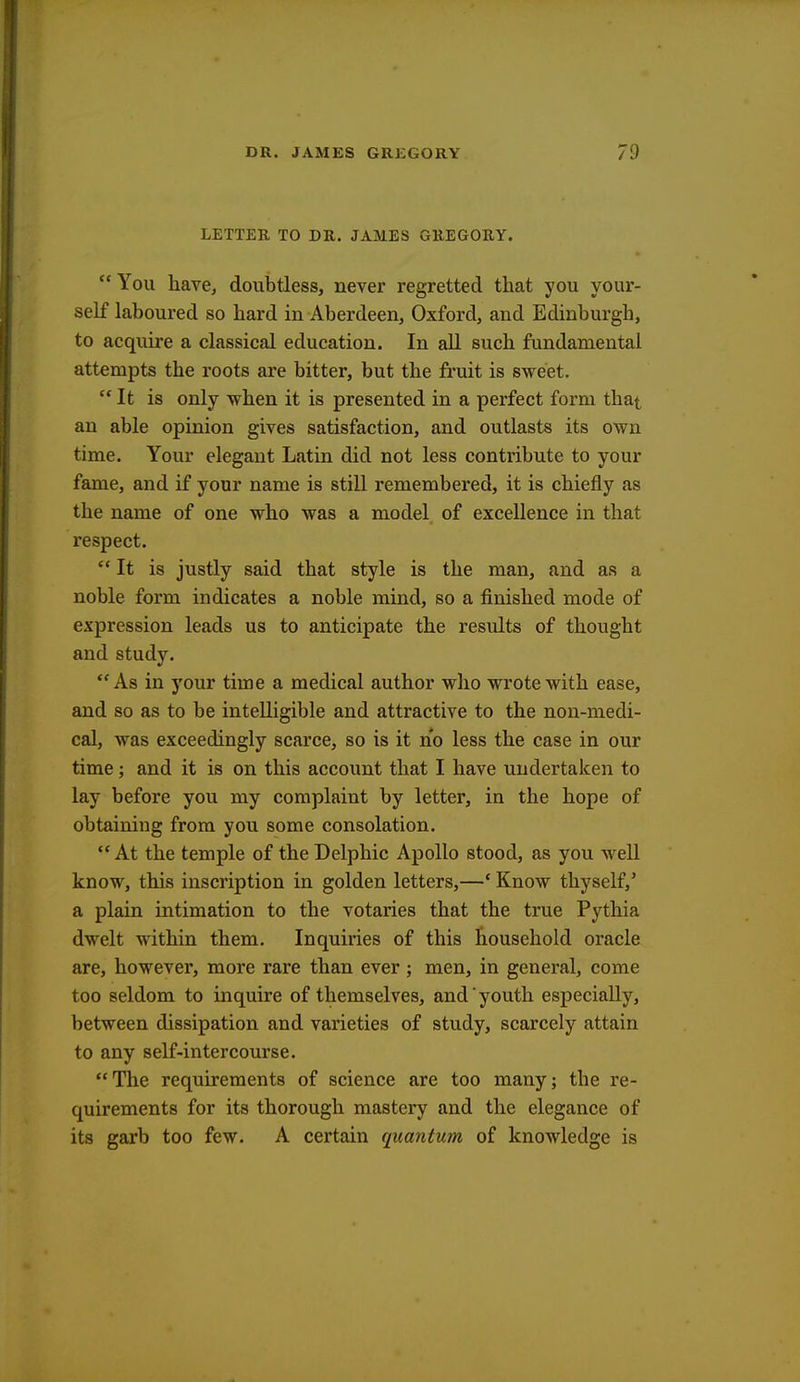 LETTER TO DR. JAMES GREGORY. You have, doubtless, never regretted that you your- self laboured so bard in Aberdeen, Oxford, and Edinburgh, to acquire a classical education. In all such fundamental attempts the roots are bitter, but the fruit is sweet. It is only when it is presented in a perfect form that an able opinion gives satisfaction, and outlasts its own time. Your elegant Latin did not less contribute to your fame, and if your name is still remembered, it is chiefly as the name of one who was a model of excellence in that respect.  It is justly said that style is the man, and as a noble form indicates a noble mind, so a finished mode of expression leads us to anticipate the results of thought and study. As in your time a medical author who wrote with ease, and so as to be intelligible and attractive to the non-medi- cal, was exceedingly scarce, so is it no less the case in our time; and it is on this account that I have undertaken to lay before you my complaint by letter, in the hope of obtaining from you some consolation.  At the temple of the Delphic Apollo stood, as you well know, this inscription in golden letters,—' Know thyself,' a plain intimation to the votaries that the true Pythia dwelt within them. Inquiries of this household oracle are, however, more rare than ever; men, in general, come too seldom to inquire of themselves, and youth especially, between dissipation and varieties of study, scarcely attain to any self-intercourse. The requirements of science are too many; the re- quirements for its thorough mastery and the elegance of its garb too few. A certain quantum of knowledge is