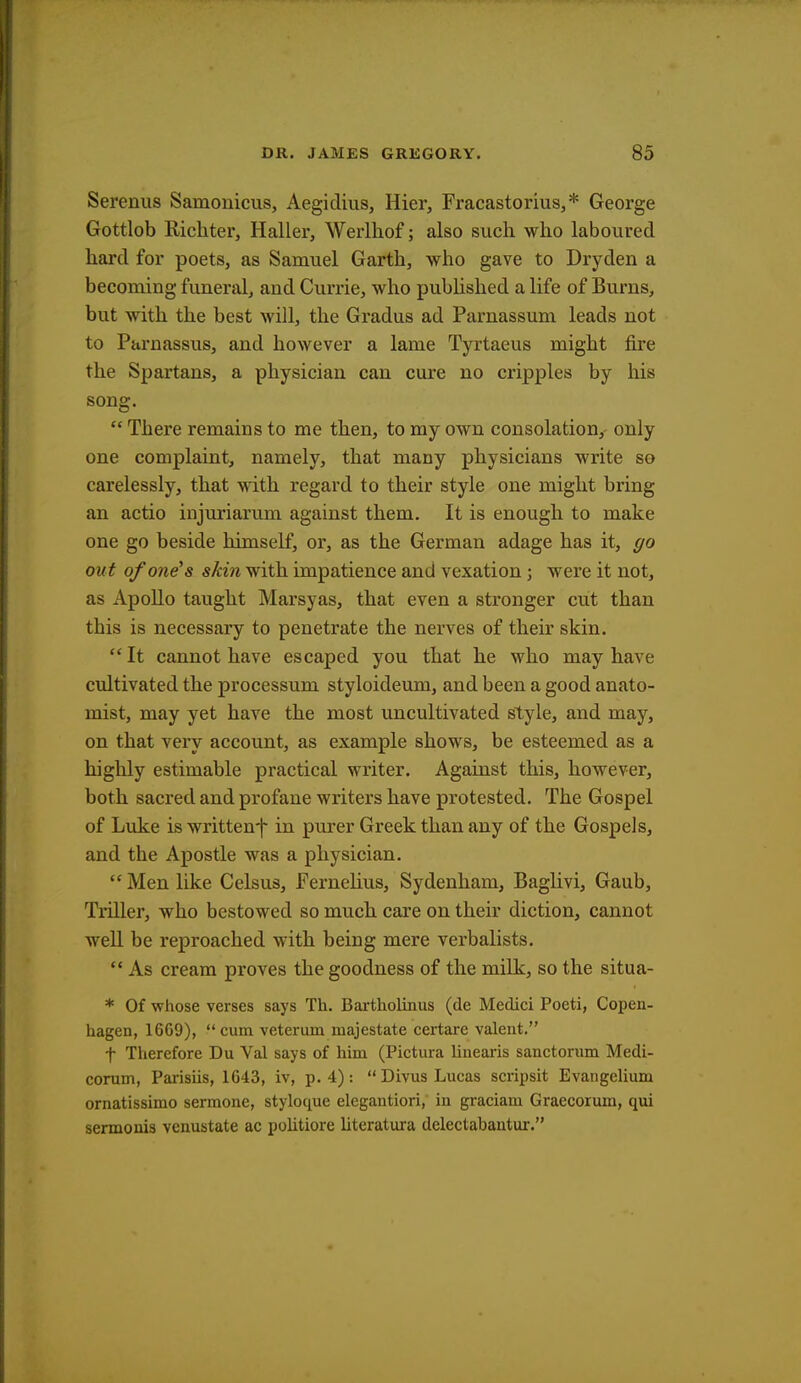 Serenus Samonicus, Aegidius, Hier, Fracastorius,* George Gottlob Kichter, Haller, Werlhof; also such who laboured hard for poets, as Samuel Garth, who gave to Dryden a becoming funeral, and Currie, who published a life of Burns, but with the best will, the Gradus ad Parnassum leads not to Parnassus, and however a lame Tyrtaeus might fire the Spartans, a physician can cure no cripples by his song.  There remains to me then, to my own consolation, only one complaint, namely, that many physicians write so carelessly, that with regard to their style one might bring an actio injuriarum against them. It is enough to make one go beside himself, or, as the German adage has it, go out of one's skin with impatience and vexation; were it not, as Apollo taught Marsyas, that even a stronger cut than this is necessary to penetrate the nerves of their skin.  It cannot have escaped you that he who may have cultivated the processum styloideum, and been a good anato- mist, may yet have the most uncultivated style, and may, on that very account, as example shows, be esteemed as a highly estimable practical writer. Against this, however, both sacred and profane writers have protested. The Gospel of Luke is written^ in purer Greek than any of the Gospels, and the Apostle was a physician.  Men like Celsus, Fernelius, Sydenham, Baglivi, Gaub, Triller, who bestowed so much care on their diction, cannot well be reproached with being mere verbalists.  As cream proves the goodness of the milk, so the situa- * Of whose verses says Th. Bartholinus (de Medici Poeti, Copen- hagen, 16G9), cum veterum inajestate certare valent. f Therefore Du Val says of him (Pictura linearis sanctorum Medi- corum, Parisiis, 1643, iv, p. 4):  Divus Lucas scripsit Evangelium ornatissimo sermone, styloque elegantiori, in graciam Graecorum, qui sermonis venustate ac politiore literatura delectabantur.