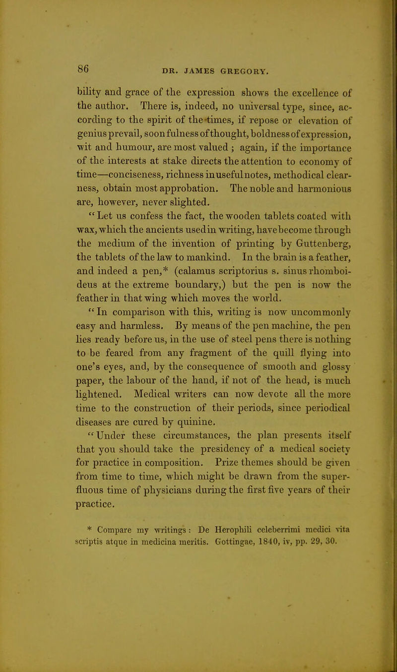 bility and grace of the expression shows the excellence of the author. There is, indeed, no universal type, since, ac- cording to the spirit of the 'times, if repose or elevation of genius prevail, soon fulness of thought, boldness of expression, wit and humour, are most valued ; again, if the importance of the interests at stake directs the attention to economy of time—conciseness, richness inusefulnotes, methodical clear- ness, obtain most approbation. The noble and harmonious are, however, never slighted. Let us confess the fact, the wooden tablets coated with wax, which the ancients usedin writing, havebecome through the medium of the invention of printing by Guttenberg, the tablets of the law to mankind. In the brain is a feather, and indeed a pen,* (calamus scriptorius s. sinus rhomboi- deus at the extreme boundary,) but the pen is now the feather in that wing which moves the world.  In comparison with this, writing is now uncommonly easy and harmless. By means of the pen machine, the pen lies ready before us, in the use of steel pens there is nothing to be feared from any fragment of the quill flying into one's eyes, and, by the consequence of smooth and glossy paper, the labour of the hand, if not of the head, is much lightened. Medical writers can now devote all the more time to the construction of their periods, since periodical diseases are cured by quinine. Under these circumstances, the plan presents itself that you should take the presidency of a medical society for practice in composition. Prize themes should be given from time to time, which might be drawn from the super- fluous time of physicians during the first five years of their practice. * Compare my writings : De Herophili celeberrimi mcdici vita scriptis atque in medicina mentis. Gottingae, 1840, iv, pp. 29, 30.