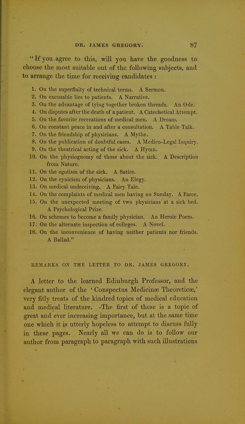 If you agree to this, will you have the goodness to choose the most suitable out of the following subjects, and to arrange the time for receiving candidates : 1. On the superfluity of technical terms. A Sermon. 2. On excusable lies to patients. A Narrative. 3. On the advantage of tying together broken threads. An Ode. 4. On disputes after the death of a patient. A Catechetical Attempt. 5. On the.favorite recreations of medical men. A Dream. 6. On constant peace in and after a consultation. A Table Talk. 7. On the friendship of physicians. A Mythe. 8. On the publication of doubtful cases. A Medico-Legal Inquiry. 9. On the theatrical acting of the sick. A Hymn. 10. On the physiognomy of those about the sick. A Description from Nature. 11. On the egotism of the sick. A Satire. 12. On the cynicism of physicians. An Elegy. 13. On medical undeceiving. A Fairy Tale. 14. On the complaints of medical men having no Sunday. A Farce. 15. On the unexpected meeting of two physicians at a sick bed. A Psychological Prize. 16. On schemes to become a family physician. An Heroic Poem. 17. On the alternate inspection of colleges. A Novel. 18. On the inconvenience of having neither patients nor friends. A Ballad. REMARKS ON THE LETTER TO DR. JAMES GREGORY. A letter to the learned Edinburgh Professor, and the elegant author of the ' Conspectus Medicinae Theoreticse,' very fitly treats of the kindred topics of medical education and medical literature. -The first of these is a topic of great and ever increasing importance, but at the same time one which it is utterly hopeless to attempt to discuss fully in these pages. Nearly all we can do is to follow our author from paragraph to paragraph with such illustrations