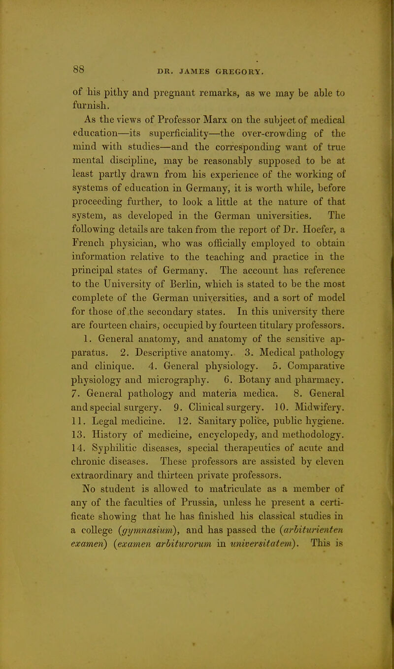 of his pithy and pregnant remarks, as we may be able to furnish. As the views of Professor Marx on the subject of medical education—its superficiality—the over-crowding of the mind with studies—and the corresponding want of true mental discipline, may be reasonably supposed to be at least partly drawn from his experience of the working of systems of education in Germany, it is worth while, before proceeding further, to look a little at the nature of that system, as developed in the German universities. The following details are taken from the report of Dr. Hoefer, a French physician, who was officially employed to obtain information relative to the teaching and practice in the principal states of Germany. The account has reference to the University of Berlin, which is stated to be the most complete of the German universities, and a sort of model for those of the secondary states. In this university there are fourteen chairs, occupied by fourteen titulary professors. 1. General anatomy, and anatomy of the sensitive ap- paratus. 2. Descriptive anatomy. 3. Medical pathology and clinique. 4. General physiology. 5. Comparative physiology and micrography. 6. Botany and pharmacy. 7- General pathology and materia medica. 8. General and special surgery. 9. Clinical surgery. 10. Midwifery. 11. Legal medicine. 12. Sanitary police, public hygiene. 13. History of medicine, encyclopedy, and methodology. 14. Syphilitic diseases, special therapeutics of acute and chronic diseases. These professors are assisted by eleven extraordinary and thirteen private professors. No student is allowed to matriculate as a member of any of the faculties of Prussia, unless he present a certi- ficate showing that he has finished his classical studies in a college (gymnasium), and has passed the (arfriturienten exameri) (examen arhiturorum in universitatem). This is