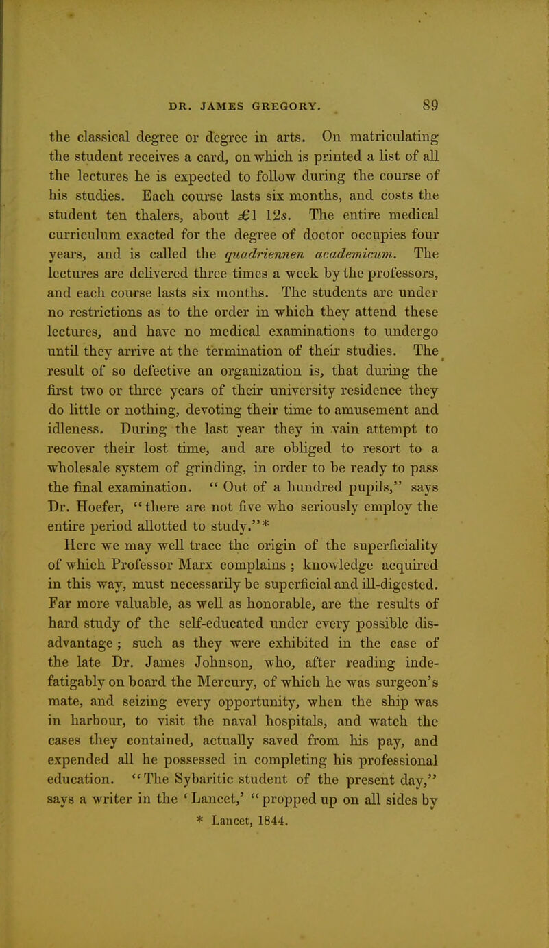 the classical degree or degree in arts. Ou matriculating the student receives a card, on which is printed a list of all the lectures he is expected to follow during the course of his studies. Each course lasts six months, and costs the student ten thalers, about £\ 12s. The entire medical curriculum exacted for the degree of doctor occupies four years, and is called the quaclriennen academicum. The lectures are delivered three times a week by the professors, and each course lasts six months. The students are under no restrictions as to the order in which they attend these lectures, and have no medical examinations to undergo until they arrive at the termination of their studies. The result of so defective an organization is, that during the first two or three years of their university residence they do little or nothing, devoting their time to amusement and idleness. During the last year they in vain attempt to recover their lost time, and are obliged to resort to a wholesale system of grinding, in order to be ready to pass the final examination.  Out of a hundred pupils, says Dr. Hoefer,  there are not five who seriously employ the entire period allotted to study.* Here we may well trace the origin of the superficiality of which Professor Marx complains ; knowledge acquired in this way, must necessarily be superficial and ill-digested. Far more valuable, as well as honorable, are the results of hard study of the self-educated under every possible dis- advantage ; such as they were exhibited in the case of the late Dr. James Johnson, who, after reading inde- fatigably on board the Mercury, of which he was surgeon's mate, and seizing every opportunity, when the ship was in harbour, to visit the naval hospitals, and watch the cases they contained, actually saved from his pay, and expended all he possessed in completing his professional education.  The Sybaritic student of the present day, says a writer in the 'Lancet/ propped up on all sides by * Lancet, 1844.