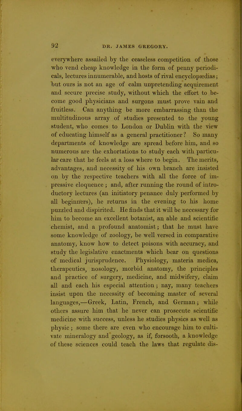 everywhere assailed by the ceaseless competition of those who vend cheap knowledge in the form of penny periodi- cals, lectures innumerable, and hosts of rival encyclopaedias; but ours is not an age of calm unpretending acquirement and secure precise study, without which the effort to be- come good physicians and surgons must prove vain and fruitless. Can anything be more embarrassing than tbe multitudinous array of studies presented to the young student, who comes to London or Dublin with the view of educating himself as a general practitioner ? So many departments of knowledge are spread before him, and so numerous are the exhortations to study each with particu- lar care that he feels at a loss where to begin. The merits, advantages, and necessity of his own branch are insisted on by the respective teachers with all the force of im- pressive eloquence ; and, after running the round of intro- ductory lectures (an initiatory penance duly performed by all beginners), he returns in the evening to his home puzzled and dispirited. He finds that it will be necessary for him to become an excellent botanist, an able and scientific chemist, and a profound anatomist; that he must have some knowledge of zoology, be well versed in comparative anatomy, know how to detect poisons with accuracy, and study the legislative enactments which bear on questions of medical jurisprudence. Physiology, materia medica, therapeutics, nosology, morbid anatomy, the principles and practice of surgery, medicine, and midwifery, claim all and each his especial attention; nay, many teachers insist upon the necessity of becoming master of several languages,—Greek, Latin, French, and German; while others assure him that he never can prosecute scientific medicine with success, unless he studies physics as well as physic ; some there are even who encourage him to culti- vate mineralogy and geology, as if, forsooth, a knowledge of these sciences could teach the laws that regulate dis-