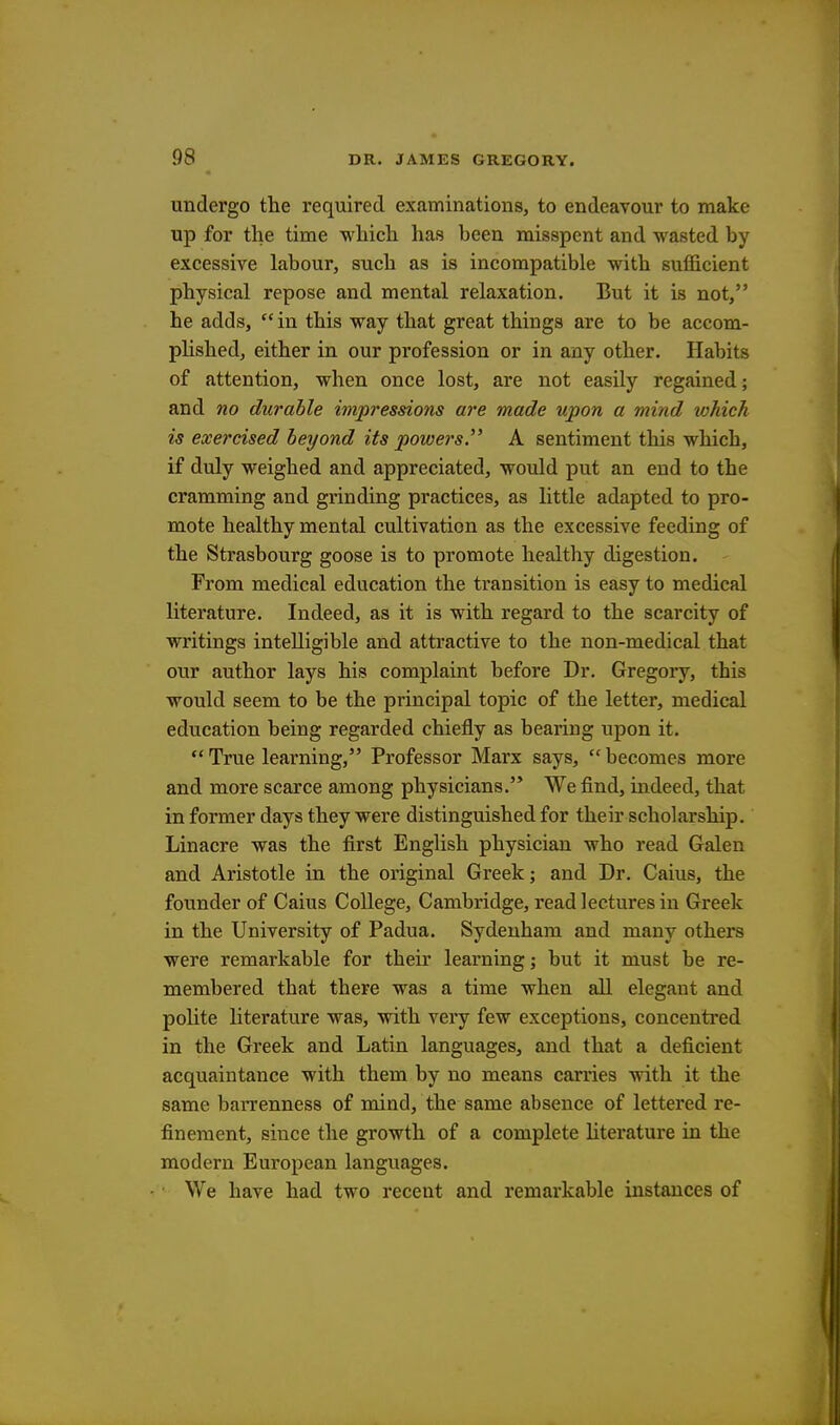 undergo the required examinations, to endeavour to make up for the time which has been misspent and wasted by excessive labour, such as is incompatible with sufficient physical repose and mental relaxation. But it is not, he adds, in this way that great things are to be accom- plished, either in our profession or in any other. Habits of attention, when once lost, are not easily regained; and no durable impressions are made upon a mind which is exercised beyond its powers. A sentiment this which, if duly weighed and appreciated, would put an end to the cramming and grinding practices, as little adapted to pro- mote healthy mental cultivation as the excessive feeding of the Strasbourg goose is to promote healthy digestion. From medical education the transition is easy to medical literature. Indeed, as it is with regard to the scarcity of writings intelligible and attractive to the non-medical that our author lays his complaint before Dr. Gregory, tbis would seem to be the principal topic of the letter, medical education being regarded chiefly as bearing upon it.  True learning, Professor Marx says, cc becomes more and more scarce among physicians. We find, indeed, that in former days they were distinguished for their scholarship. Linacre was the first English physician who read Galen and Aristotle in the original Greek; and Dr. Caius, the founder of Caius College, Cambridge, read lectures in Greek in the University of Padua. Sydenham and many others were remarkable for their learning; but it must be re- membered that there was a time when all elegant and polite literature was, with very few exceptions, concentred in the Greek and Latin languages, and that a deficient acquaintance with them by no means carries with it the same barrenness of mind, the same absence of lettered re- finement, since the growth of a complete literature in the modern European languages. • We have had two recent and remarkable instances of