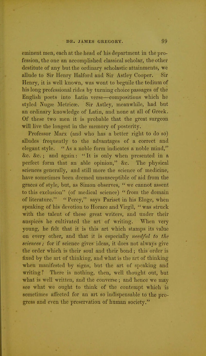 eminent men, each at the head of his department in the pro- fession, the one an accomplished classical scholar, the other destitute of any hut the ordinary scholastic attainments, we allude to Sir Henry Halford and Sir Astley Cooper. Sir Henry, it is well known, was wont to beguile the tedium of his long professional rides by turning choice passages of the English poets into Latin verse—compositions which he styled NugEe Metricse. Sir Astley, meanwhile, had but an ordinary knowledge of Latin, and none at all of Greek. Of these two men it is probable that the great surgeon will live the longest in the memory of posterity. Professor Marx (and who has a better right to do so) alludes frequently to the advantages of a correct and elegant style. As a noble form indicates a noble mind, &c. &c.; and again:  It is only when presented in a perfect form that an able opinion, &c. The physical sciences generally, and still more the science of medicine, have sometimes been deemed unsusceptible of aid from the graces of style, but, as Simon observes,  we cannot assent to this exclusion (of medical science) from the domain of literature.  Percy, says Pariset in his Eloge, when speaking of his devotion to Horace and Virgil, was struck with the talent of these great writers, and under their auspices he cultivated the art of writing. When very young, he felt that it is this art which stamps its value on every other, and that it is especially needful to the sciences ; for if science gives ideas, it does not always give the order which is their soul and their bond; this order is fixed by the art of thinking, and what is the art of thinking when manifested by signs, but the art of speaking and writing? There is nothing, then, well thought out, but what is well written, and the converse; and hence we may see what we ought to think of the contempt which is sometimes affected for an art so indispensable to the pro- gress and even the preservation of human society.