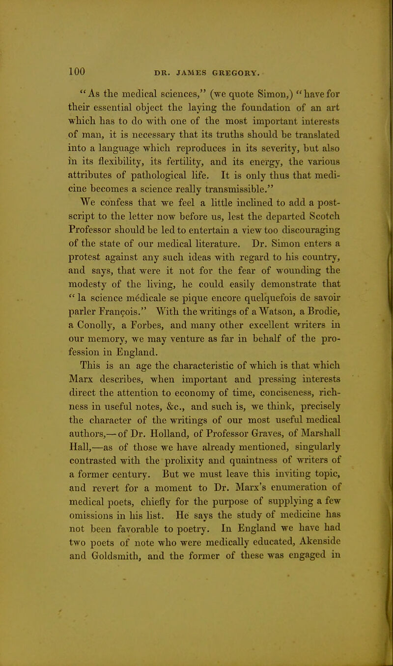 As the medical sciences, (we quote Simon,) havefor their essential object the laying the foundation of an art which has to do with one of the most important interests of man, it is necessary that its truths should be translated into a language which reproduces in its severity, but also in its flexibility, its fertility, and its energy, the various attributes of pathological life. It is only thus that medi- cine becomes a science really transmissible. We confess that we feel a little inclined to add a post- script to the letter now before us, lest the departed Scotch Professor should be led to entertain a view too discouraging of the state of our medical literature. Dr. Simon enters a protest against any such ideas with regard to his country, and says, that were it not for the fear of wounding the modesty of the living, he could easily demonstrate that  la science medicale se pique encore quelquefois de savoir parler Francois. With the writings of a Watson, a Brodie, a Conolly, a Forbes, and many other excellent writers in our memory, we may venture as far in behalf of the pro- fession in England. This is an age the characteristic of which is that which Marx describes, when important and pressing interests direct the attention to economy of time, conciseness, rich- ness in useful notes, &c, and such is, we think, precisely the character of the writings of our most useful medical authors,— of Dr. Holland, of Professor Graves, of Marshall Hall,—as of those we have already mentioned, singularly contrasted with the prolixity and quaintness of writers of a former century. But we must leave this inviting topic, and revert for a moment to Dr. Marx's enumeration of medical poets, chiefly for the purpose of supplying a few omissions in his list. He says the study of medicine has not been favorable to poetry. In England we have had two poets of note who were medically educated, Akenside and Goldsmith, and the former of these was engaged in
