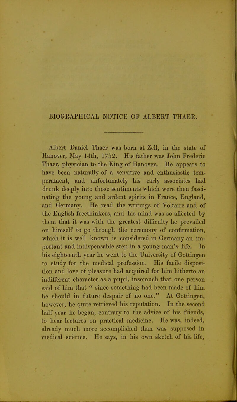 BIOGRAPHICAL NOTICE OF ALBERT THAER. Albert Daniel Thaer was born at Zell, in the state of Hanover, May 14th, 1752. His father was John Frederic Thaer, physician to the King of Hanover. He appears to have been naturally of a sensitive and enthusiastic tem- perament, and unfortunately his early associates had drunk deeply into those sentiments which were then fasci- nating the young and ardent spirits in France, England, and Germany. He read the writings of Voltaire and of the English freethinkers, and his mind was so affected by them that it was with the greatest difficulty he prevailed on himself to go through the ceremony of confirmation, which it is well known is considered in Germany an im- portant and indispensable step in a young man's life. In his eighteenth year he went to the University of Gottingen to study for the medical profession. His facile disposi- tion and love of pleasure had acquired for him hitherto an indifferent character as a pupil, insomuch that one person said of him that  since something had been made of him he should in future despair of no one. At Gottingen, however, he quite retrieved his reputation. In the second half year he began, contrary to the advice of his friends, to hear lectures on practical medicine. He was, indeed, already much more accomplished than was supposed in medical science. He says, in his own sketch of his life,