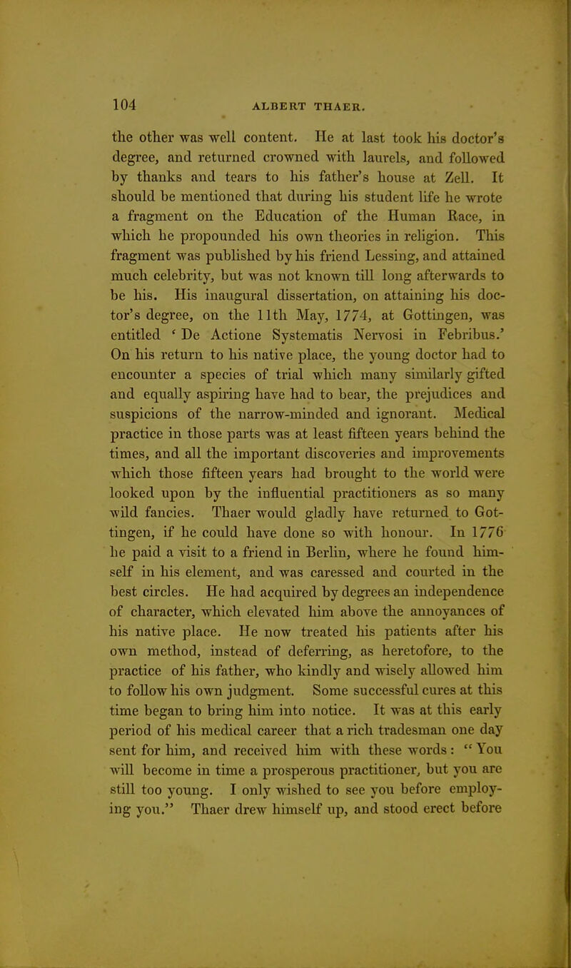 the other was well content. He at last took his doctor's degree, and returned crowned with laurels, and followed by thanks and tears to his father's house at Zell. It should be mentioned that during his student life he wrote a fragment on the Education of the Human Race, in which he propounded his own theories in religion. This fragment was published by his friend Lessing, and attained much celebrity, but was not known till long afterwards to be his. His inaugural dissertation, on attaining his doc- tor's degree, on the 11th May, 1774, at Gottingen, was entitled ' De Actione Systematis Nervosi in Febribus.' On his return to his native place, the young doctor had to encounter a species of trial which many similarly gifted and equally aspiring have had to bear, the prejudices and suspicions of the narrow-minded and ignorant. Medical practice in those parts was at least fifteen years behind the times, and all the important discoveries and improvements which those fifteen years had brought to the world were looked upon by the influential practitioners as so many wild fancies. Thaer would gladly have returned to Got- tingen, if he could have done so with honour. In 1776 he paid a visit to a friend in Berlin, where he found him- self in his element, and was caressed and courted in the best circles. He had acquired by degrees an independence of character, which elevated him above the annoyances of his native place. He now treated his patients after his own method, instead of deferring, as heretofore, to the practice of his father, who kindly and wisely allowed him to follow his own judgment. Some successful cures at this time began to bring him into notice. It was at this early period of his medical career that a rich tradesman one day sent for him, and received him with these words :  You will become in time a prosperous practitioner, but you are still too young. I only wished to see you before employ- ing you. Thaer drew himself up, and stood erect before