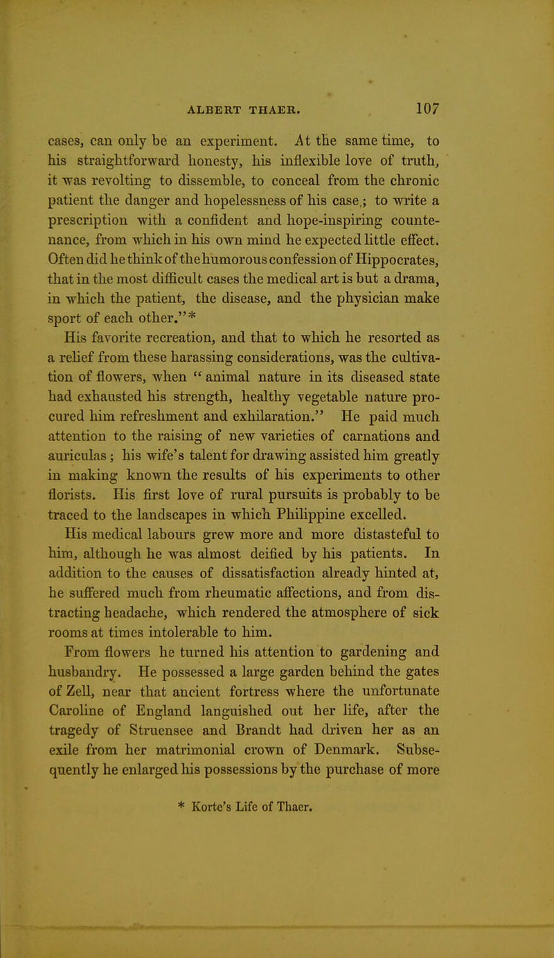 cases, can only be an experiment. At the same time, to his straightforward honesty, his inflexible love of truth, it was revolting to dissemble, to conceal from the chronic patient the danger and hopelessness of his case,; to write a prescription with a confident and hope-inspiring counte- nance, from which in his own mind he expected little effect. Often did he think of the humorous confession of Hippocrates, that in the most difficult cases the medical art is but a drama, in which the patient, the disease, and the physician make sport of each other.* His favorite recreation, and that to which he resorted as a relief from these harassing considerations, was the cultiva- tion of flowers, when  animal nature in its diseased state had exhausted his strength, healthy vegetable nature pro- cured him refreshment and exhilaration. He paid much attention to the raising of new varieties of carnations and auricidas; his wife's talent for drawing assisted him greatly in making known the results of his experiments to other florists. His first love of rural pursuits is probably to be traced to the landscapes in which Philippine excelled. His medical labours grew more and more distasteful to him, although he was almost deified by his patients. In addition to the causes of dissatisfaction already hinted at, he suffered much from rheumatic affections, and from dis- tracting headache, which rendered the atmosphere of sick rooms at times intolerable to him. From flowers he turned his attention to gardening and husbandry. He possessed a large garden behind the gates of Zell, near that ancient fortress where the unfortunate Caroline of England languished out her life, after the tragedy of Struensee and Brandt had driven her as an exile from her matrimonial crown of Denmark. Subse- quently he enlarged his possessions by the purchase of more