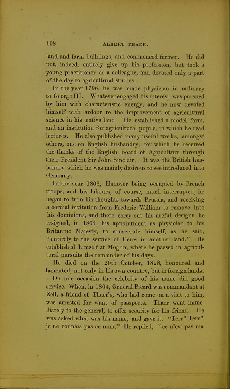 land and farm buildings, and commenced farmer. He did not, indeed, entirely give up his profession, but took a young practitioner as a colleague, and devoted only a part of the day to agricultural studies. In the year 1796, he was made physician in ordinary to George III. Whatever engaged his interest, was pursued by him with characteristic energy, and he now devoted himself with ardour to the improvement of agricultural science in his native land. He established a model farm, and an institution for agricultural pupils, in which he read lectures. He also published many useful works, amongst others, one on English husbandry, for which he received the thanks of the English Board of Agriculture through their President Sir John Sinclair. It was the British hus- bandry which he was mainly desirous to see introduced into Germany. In the year 1803, Hanover being occupied by French troops, and his labours, of course, much interrupted, he began to turn his thoughts towards Prussia, and receiving a cordial invitation from Frederic William to remove into his dominions, and there carry out his useful designs, he resigned, in 1804, his appointment as physician to his Britannic Majesty, to consecrate himself, as he said,  entirely to the service of Ceres in another land. He established himself at Moglin, where he passed in agricul- tural pursuits the remainder of his days. He died on the 20th October, 1828, honoured and lamented, not only in his own country, but in foreign lands. On one occasion the celebrity of his name did good service. When, in 1804, General Picard was commandant at Zell, a friend of Thaer's, who had come on a visit to him, was arrested for want of passports. Thaer went imme- diately to the general, to offer security for his friend. He was asked what was his name, and gave it. Terr? Terr? je ne connais pas ce nom. He replied,  ce n'est pas ma