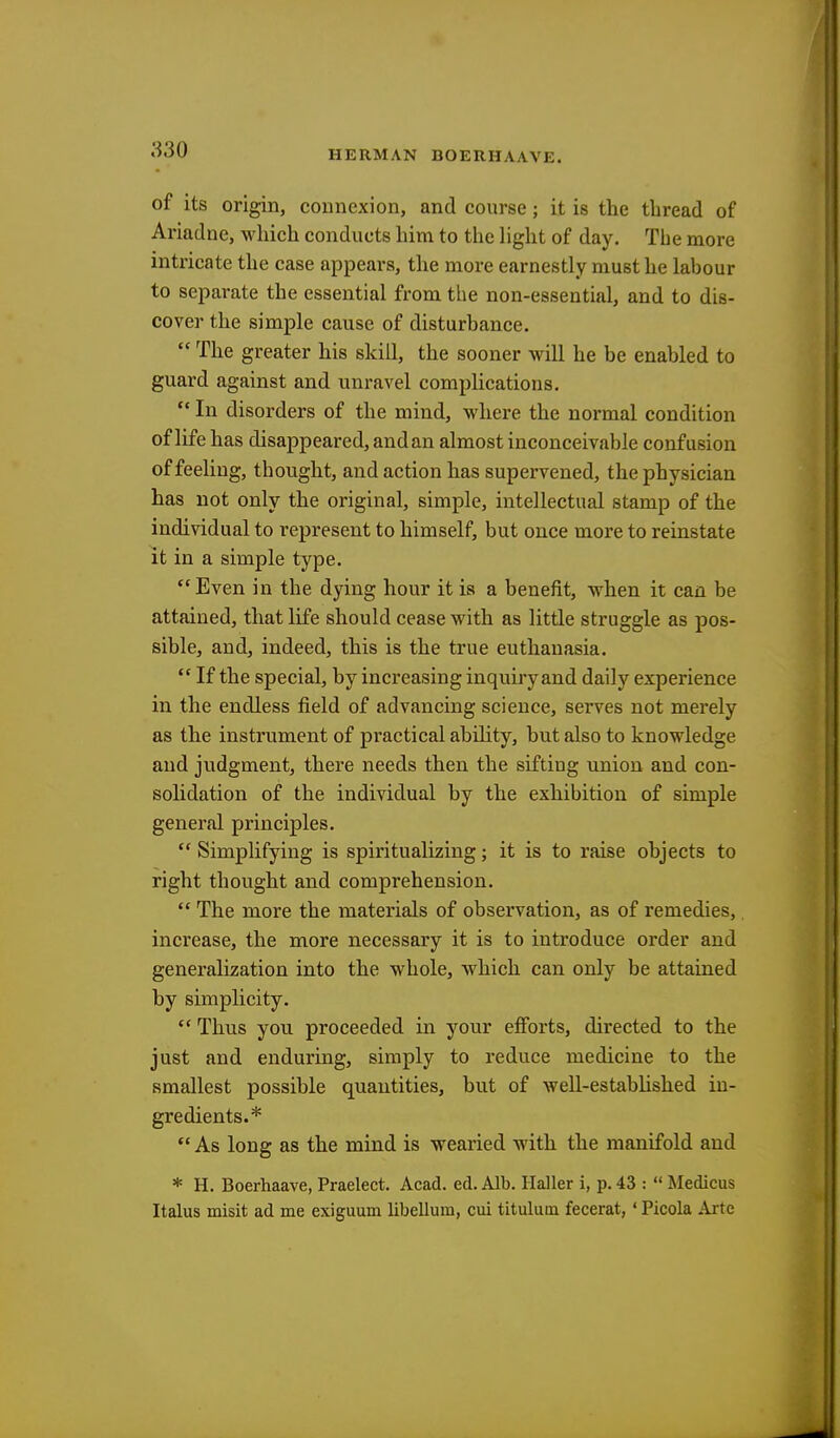 of its origin, connexion, and course; it is the thread of Ariadne, which conducts him to the light of day. The more intricate the case appears, the more earnestly must he labour to separate the essential from the non-essential, and to dis- cover the simple cause of disturbance.  The greater his skill, the sooner will he be enabled to guard against and unravel complications.  In disorders of the mind, where the normal condition of life has disappeared, and an almost inconceivable confusion of feeling, thought, and action has supervened, the physician has not only the original, simple, intellectual stamp of the individual to represent to himself, but once more to reinstate it in a simple type. Even in the dying hour it is a benefit, when it can be attained, that life should cease with as little struggle as pos- sible, and, indeed, this is the true euthanasia.  If the special, by increasing inquiry and daily experience in the endless field of advancing science, serves not merely as the instrument of practical ability, but also to knowledge and judgment, there needs then the sifting union and con- solidation of the individual by the exhibition of simple general principles.  Simplifying is spiritualizing; it is to raise objects to right thought and comprehension.  The more the materials of observation, as of remedies, increase, the more necessary it is to introduce order and generalization into the whole, which can only be attained by simplicity.  Thus you proceeded in your efforts, directed to the just and enduring, simply to reduce medicine to the smallest possible quantities, but of well-established in- gredients.*  As long as the mind is wearied with the manifold and * H. Boerhaave, Praelect. Acad. ed. Alb. Haller i, p. 43 :  Medicus Italus misit ad me exiguum libelluiri, cui titulum fecerat, ' Picola Arte