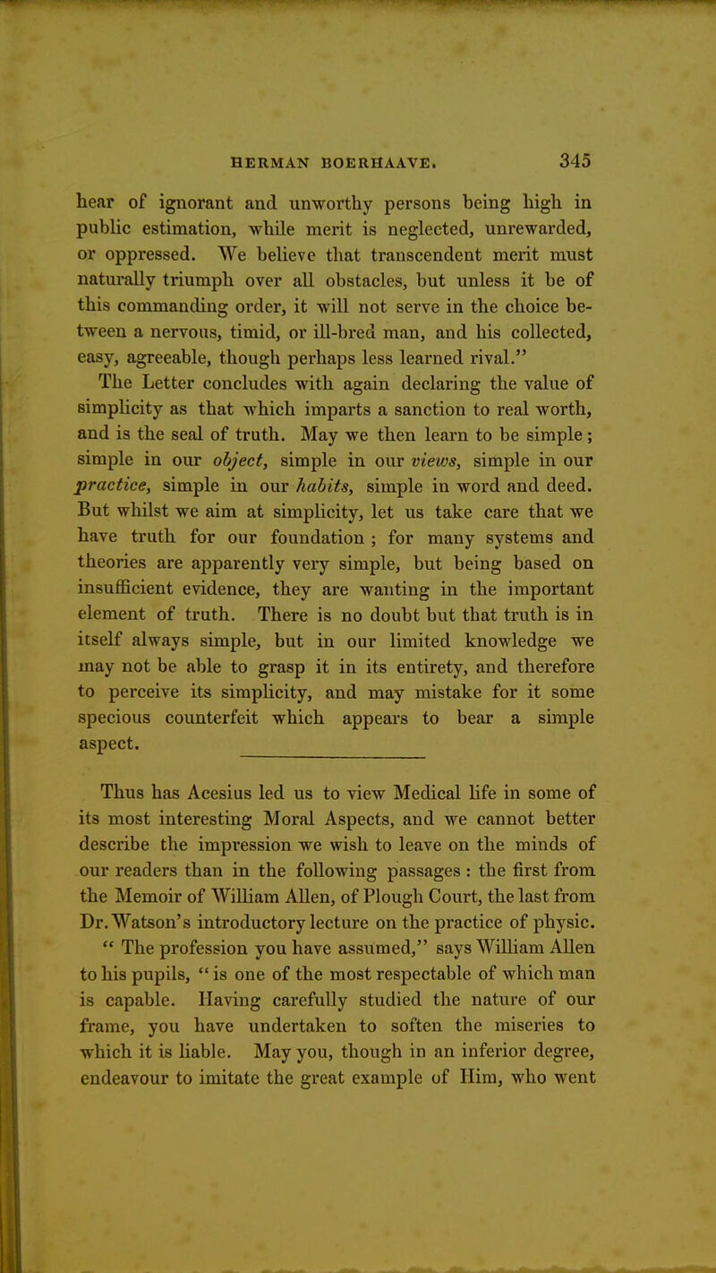 hear of ignorant and unworthy persons heing high in public estimation, while merit is neglected, unrewarded, or oppressed. We believe that transcendent merit must naturally triumph over all obstacles, but unless it be of this commanding order, it will not serve in the choice be- tween a nervous, timid, or ill-bred man, and his collected, easy, agreeable, though perhaps less learned rival. The Letter concludes with again declaring the value of simplicity as that which imparts a sanction to real worth, and is the seal of truth. May we then learn to be simple; simple in our object, simple in our views, simple in our practice, simple in our habits, simple in word and deed. But whilst we aim at simplicity, let us take care that we have truth for our foundation ; for many systems and theories are apparently very simple, but being based on insufficient evidence, they are wanting in the important element of truth. There is no doubt but that truth is in itself always simple, but in our limited knowledge we may not be able to grasp it in its entirety, and therefore to perceive its simplicity, and may mistake for it some specious counterfeit which appears to bear a simple aspect. Thus has Acesius led us to view Medical life in some of its most interesting Moral Aspects, and we cannot better describe the impression we wish to leave on the minds of our readers than in the following passages : the first from the Memoir of William Allen, of Plough Court, the last from Dr. Watson's introductory lecture on the practice of physic.  The profession you have assumed, says William Allen to his pupils,  is one of the most respectable of which man is capable. Having carefully studied the nature of our frame, you have undertaken to soften the miseries to which it is liable. May you, though in an inferior degree, endeavour to imitate the great example of Him, who went