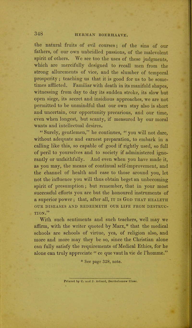 the natural fruits of evil courses; of the sins of our fathers, of our own unbridled passions, of the malevolent spirit of others. We see too the uses of these judgments, which are mercifully designed to recall men from the strong allurements of vice, and the slumber of temporal prosperity ; teaching us that it is good for us to be some- times afflicted. Familiar with death in its manifold shapes, witnessing from day to day its sudden stroke, its slow but open siege, its secret and insidious approaches, we are not permitted to be unmindful that our own stay also is short and uncertain, our opportunity precarious, and our time, even when longest, but scanty, if measured by our moral wants and intellectual desires.  Surely, gentlemen, he continues,  you will not dare, without adequate and earnest preparation, to embark in a calling like this, so capable of good if rightly used, so full of peril to yourselves and to society if administered igno- rantly or unfaithfully. And even when you have made it, as you may, the means of continual self-improvement, and the channel of health and ease to those around you, let not the influence you will thus obtain beget an unbecoming spirit of presumption; but remember, that in your most successful efforts you are but the honoured instruments of a superior power; that, after all, it is God that healeth OUR DISEASES AND REDEEMETH OUR LIFE FROM DESTRUC- TION. With such sentiments and such teachers, well may we affirm, with the writer quoted by Marx,* that the medical schools are schools of virtue, yea, of religion also, and more and more may they be so, since the Christian alone can fully satisfy the requirements of Medical Ethics, for he alone can truly appreciate  ce que vaut la vie de l'homme. * See page 328, note. Priuted by C. and J. Adlard, Bartholomew Close.