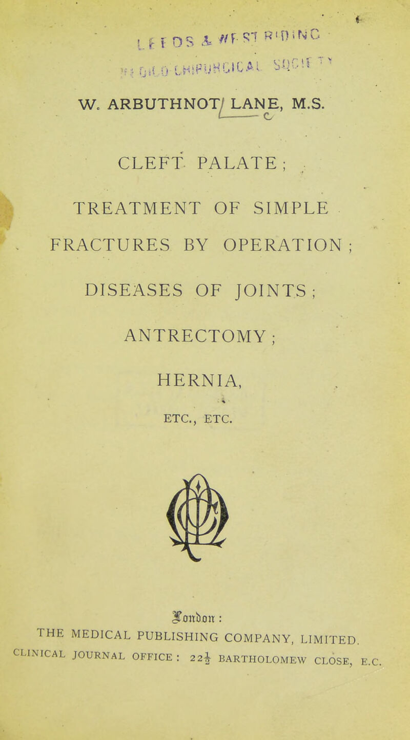 f OS A= //r^'' ^'H'NG W. ARBUTHNOT/ LANE, M.S. ( c CLEFT PALATE; TREATMENT OF SIMPLE FRACTURES BY OPERATION ; DISEASES OF JOINTS ; ANTRECTOMY; HERNIA, ETC., ETC. IToitboit : E MEDICAL PUBLISHING COMPANY, LIMITED. JOURNAL OFFICE : 2 2^ BARTHOLOMEW CLOSE,