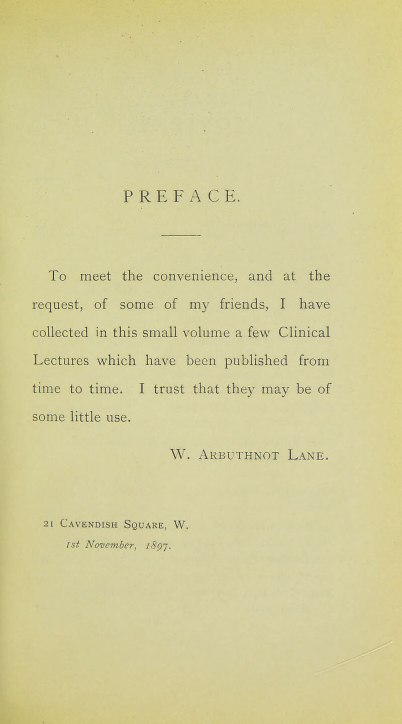 PREFACE. To meet the convenience, and at the request, of some of my friends, I have collected in this small volume a few Clinical Lectures which have been published from time to time. I trust that they may be of some little use. W. Arbuthnot Lane. 21 Cavendish Square, W. 1st November, i8gj.