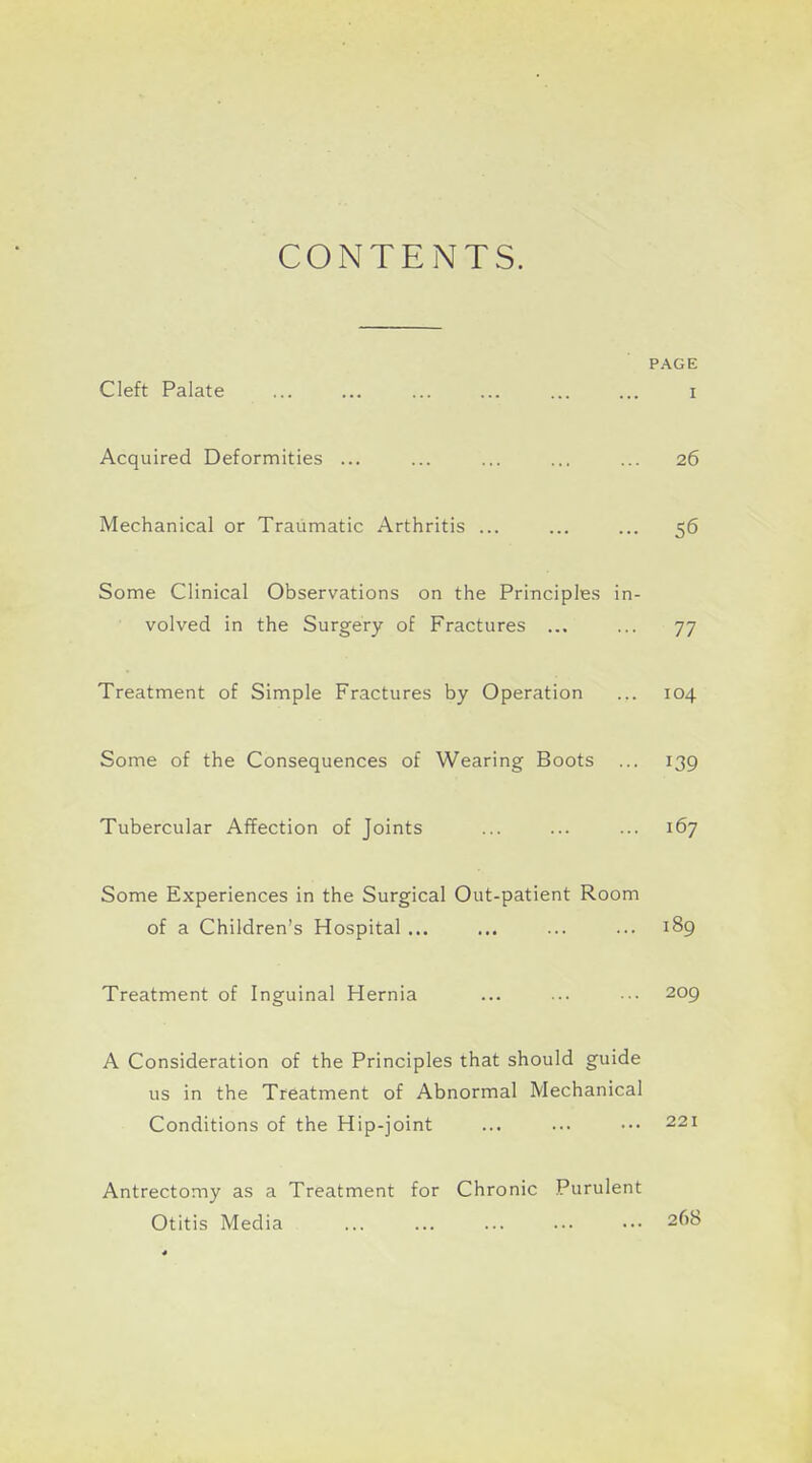 CONTENTS. PAGE Cleft Palate i Acquired Deformities ... ... ... ... ... 26 Mechanical or Traumatic Arthritis ... ... ... 56 Some Clinical Observations on the Principles in- volved in the Surgery of Fractures ... ... 77 Treatment of Simple Fractures by Operation ... 104 Some of the Consequences of Wearing Boots ... 139 Tubercular Affection of Joints ... ... ... 167 Some Experiences in the Surgical Out-patient Room of a Children's Hospital ... ... ... ... 189 Treatment of Inguinal Hernia ... ... ... 209 A Consideration of the Principles that should guide us in the Treatment of Abnormal Mechanical Conditions of the Hip-joint ... ... ••• 221 Antrectomy as a Treatment for Chronic Purulent Otitis Media 268