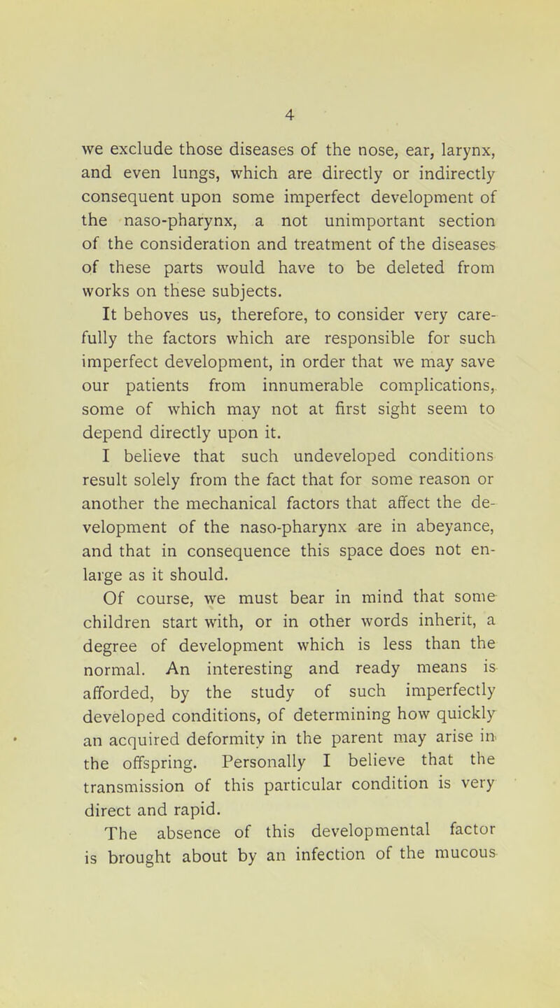 we exclude those diseases of the nose, ear, larynx, and even lungs, which are directly or indirectly consequent upon some imperfect development of the naso-pharynx, a not unimportant section of the consideration and treatment of the diseases of these parts would have to be deleted from works on these subjects. It behoves us, therefore, to consider very care- fully the factors which are responsible for such imperfect development, in order that we may save our patients from innumerable complications, some of which may not at first sight seem to depend directly upon it. I believe that such undeveloped conditions result solely from the fact that for some reason or another the mechanical factors that affect the de- velopment of the naso-pharynx are in abeyance, and that in consequence this space does not en- large as it should. Of course, we must bear in mind that some children start with, or in other words inherit, a degree of development which is less than the normal. An interesting and ready means is afforded, by the study of such imperfectly developed conditions, of determining how quickly an acquired deformity in the parent may arise in- the off'spring. Personally I believe that the transmission of this particular condition is very direct and rapid. The absence of this developmental factor is brought about by an infection of the mucous