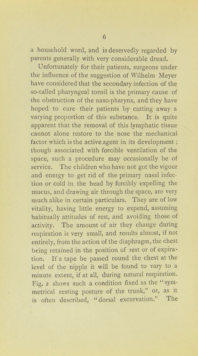 a household word, and is deservedly regarded by parents generally with very considerable dread. Unfortunately for their patients, surgeons under the influence of the suggestion of Wilhelm Meyer have considered that the secondary infection of the so-called pharyngeal tonsil is the primary cause of the obstruction of the naso-pharynx, and they have hoped to cure their patients by cutting away a varying proportion of this substance. It is quite apparent that the removal of this lymphatic tissue cannot alone restore to the nose the mechanical factor which is the active agent in its development; though associated with forcible ventilation of the space, such a procedure may occasionally be of service. The children who have not got the vigour and energy to get rid of the primary nasal infec- tion or cold in the head by forcibly expelling the mucus, and drawing air through the space, are very much alike in certain particulars. They are of low vitality, having little energy to expend, assuming habitually attitudes of rest, and avoiding those of activity. The amount of air they change during respiration is very small, and results almost, if not entirely, from the action of the diaphragm, the chest being retained in the position of rest or of expira- tion. If a tape be passed round the chest at the level of the nipple it will be found to vary to a minute extent, if at all, during natural respiration. Fig, 2 shows such a condition fixed as the sym- metrical resting posture of the trunk, or, as it is often described, dorsal excurvation. The