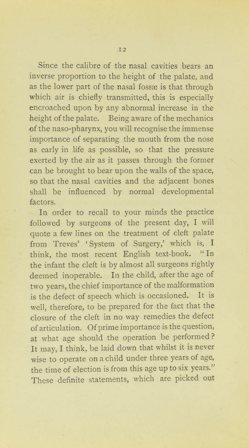 Since the calibre of the nasal cavities bears an inverse proportion to the height of the palate, and as the lower part of the nasal fossae is that through which air is chiefly transmitted, this is especially encroached upon by any abnormal increase in the height of the palate. Being aware of the mechanics of the naso-pharynx, you will recognise the immense importance of separating the mouth from the nose as early in life as possible, so that the pressure exerted by the air as it passes through the former can be brought to bear upon the walls of the space, so that the nasal cavities and the adjacent bones shall be influenced by normal developmental factors. In order to recall to your minds the practice followed by surgeons of the present day, I will quote a few lines on the treatment of cleft palate from Treves' ' System of Surgery,' which is, I think, the most recent English text-book.  In the infant the cleft is by almost all surgeons rightly deemed inoperable. In the child, after the age of two years, the chief importance of the malformation is the defect of speech which is occasioned. It is well, therefore, to be prepared for the fact that the closure of the cleft in no way remedies the defect of articulation. Of prime importance is the question, at what age should the operation be performed? It may, I think, be laid down that whilst it is never wise to operate on a child under three years of age, the time of election is from this age up to six years. These definite statements, which are picked out