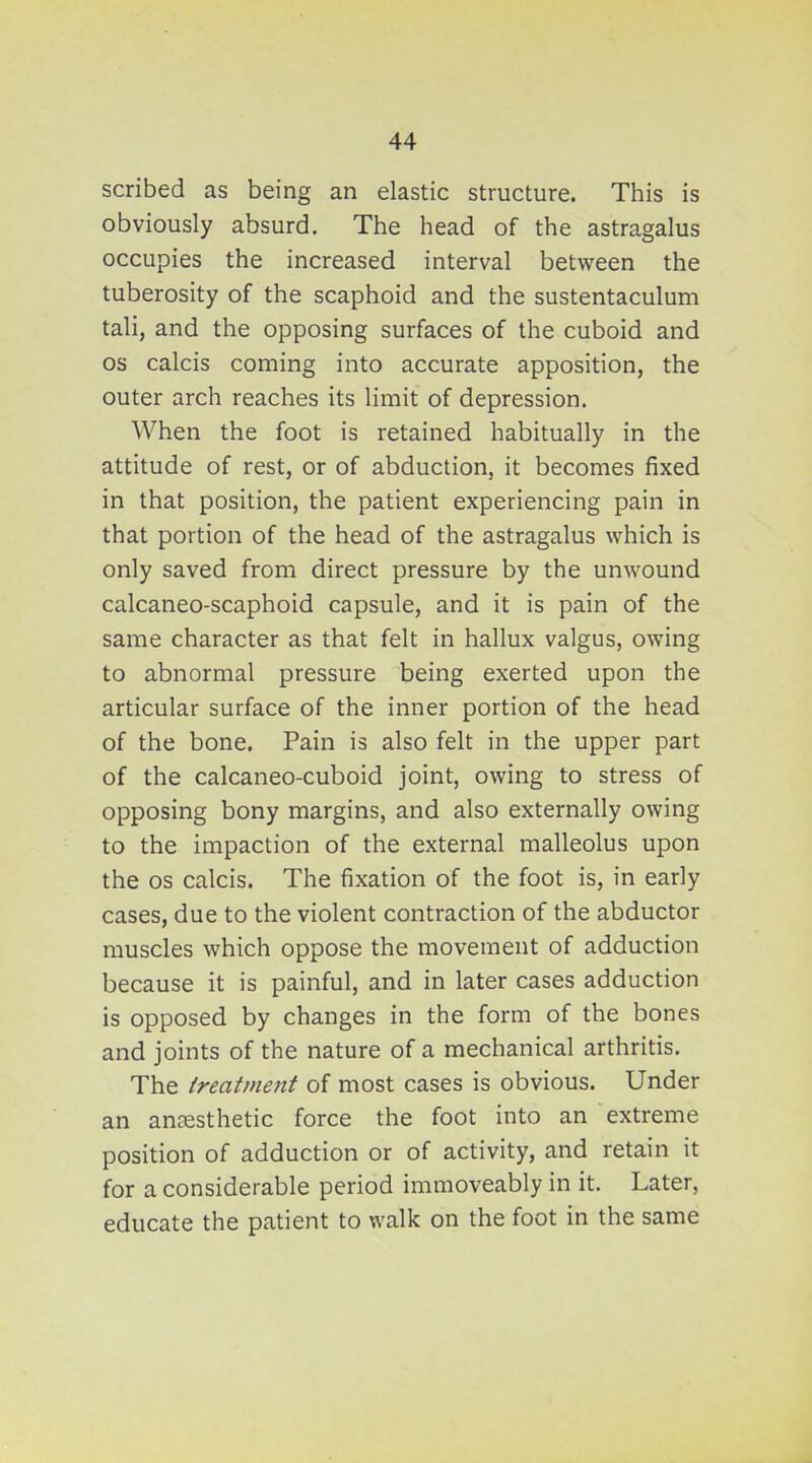 scribed as being an elastic structure. This is obviously absurd. The head of the astragalus occupies the increased interval between the tuberosity of the scaphoid and the sustentaculum tali, and the opposing surfaces of the cuboid and OS calcis coming into accurate apposition, the outer arch reaches its limit of depression. When the foot is retained habitually in the attitude of rest, or of abduction, it becomes fixed in that position, the patient experiencing pain in that portion of the head of the astragalus which is only saved from direct pressure by the unwound calcaneo-scaphoid capsule, and it is pain of the same character as that felt in hallux valgus, owing to abnormal pressure being exerted upon the articular surface of the inner portion of the head of the bone. Pain is also felt in the upper part of the calcaneo-cuboid joint, owing to stress of opposing bony margins, and also externally owing to the impaction of the external malleolus upon the OS calcis. The fixation of the foot is, in early cases, due to the violent contraction of the abductor muscles which oppose the movement of adduction because it is painful, and in later cases adduction is opposed by changes in the form of the bones and joints of the nature of a mechanical arthritis. The Ireattnent of most cases is obvious. Under an anaesthetic force the foot into an extreme position of adduction or of activity, and retain it for a considerable period immoveably in it. Later, educate the patient to walk on the foot in the same