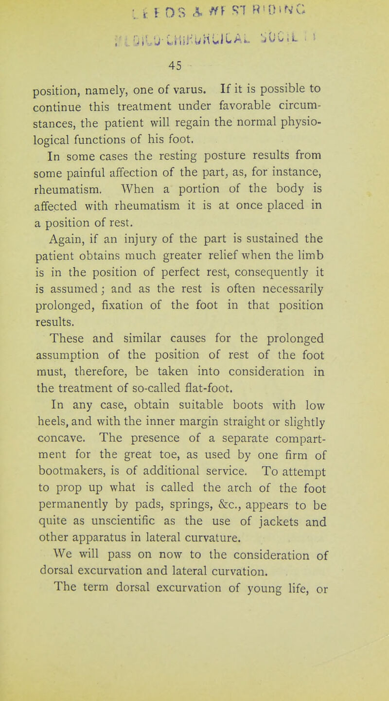 li I OS ^ ^^ M'OiN'C 45 position, namely, one of varus. If it is possible to continue this treatment under favorable circum- stances, the patient will regain the normal physio- logical functions of his foot. In some cases the resting posture results from some painful affection of the part, as, for instance, rheumatism. When a portion of the body is affected with rheumatism it is at once placed in a position of rest. Again, if an injury of the part is sustained the patient obtains much greater relief when the limb is in the position of perfect rest, consequently it is assumed j and as the rest is often necessarily prolonged, fixation of the foot in that position results. These and similar causes for the prolonged assumption of the position of rest of the foot must, therefore, be taken into consideration in the treatment of so-called flat-foot. In any case, obtain suitable boots with low heels, and with the inner margin straight or slightly concave. The presence of a separate compart- ment for the great toe, as used by one firm of bootmakers, is of additional service. To attempt to prop up what is called the arch of the foot permanently by pads, springs, &c., appears to be quite as unscientific as the use of jackets and other apparatus in lateral curvature. We will pass on now to the consideration of dorsal excurvation and lateral curvation. The term dorsal excurvation of young life, or