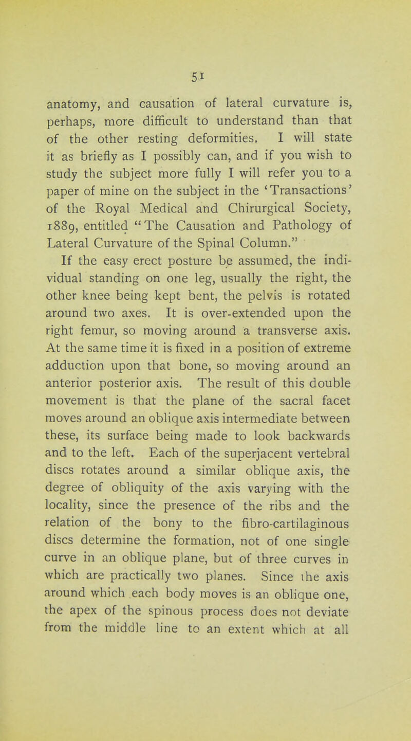 anatomy, and causation of lateral curvature is, perhaps, more difficult to understand than that of the other resting deformities. I will state it as briefly as I possibly can, and if you wish to study the subject more fully I will refer you to a paper of mine on the subject in the 'Transactions' of the Royal Medical and Chirurgical Society, 1889, entitled The Causation and Pathology of Lateral Curvature of the Spinal Column. If the easy erect posture be assumed, the indi- vidual standing on one leg, usually the right, the other knee being kept bent, the pelvis is rotated around two axes. It is over-extended upon the right femur, so moving around a transverse axis. At the same time it is fixed in a position of extreme adduction upon that bone, so moving around an anterior posterior axis. The result of this double movement is that the plane of the sacral facet moves around an oblique axis intermediate between these, its surface being made to look backwards and to the left. Each of the superjacent vertebral discs rotates around a similar oblique axis, the degree of obliquity of the axis varying with the locality, since the presence of the ribs and the relation of the bony to the fibro-cartilaginous discs determine the formation, not of one single curve in an obhque plane, but of three curves in which are practically two planes. Since ihe axis around which each body moves is an oblique one, the apex of the spinous process does not deviate from the middle line to an extent which at all