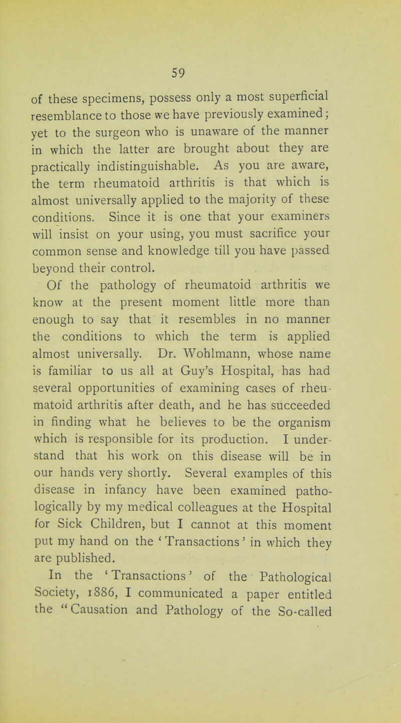 of these specimens, possess only a most superficial resemblance to those we have previously examined; yet to the surgeon who is unaware of the manner in which the latter are brought about they are practically indistinguishable. As you are aware, the term rheumatoid arthritis is that which is almost universally applied to the majority of these conditions. Since it is one that your examiners will insist on your using, you must sacrifice your common sense and knowledge till you have passed beyond their control. Of the pathology of rheumatoid arthritis we know at the present moment little more than enough to say that it resembles in no manner the conditions to which the term is applied almost universally. Dr. Wohlmann, whose name is familiar to us all at Guy's Hospital, has had several opportunities of examining cases of rheu- matoid arthritis after death, and he has succeeded in finding what he believes to be the organism which is responsible for its production. I under- stand that his work on this disease will be in our hands very shortly. Several examples of this disease in infancy have been examined patho- logically by my medical colleagues at the Hospital for Sick Children, but I cannot at this moment put my hand on the ' Transactions' in which they are published. In the ' Transactions' of the Pathological Society, 1886, I communicated a paper entitled the Causation and Pathology of the So-called