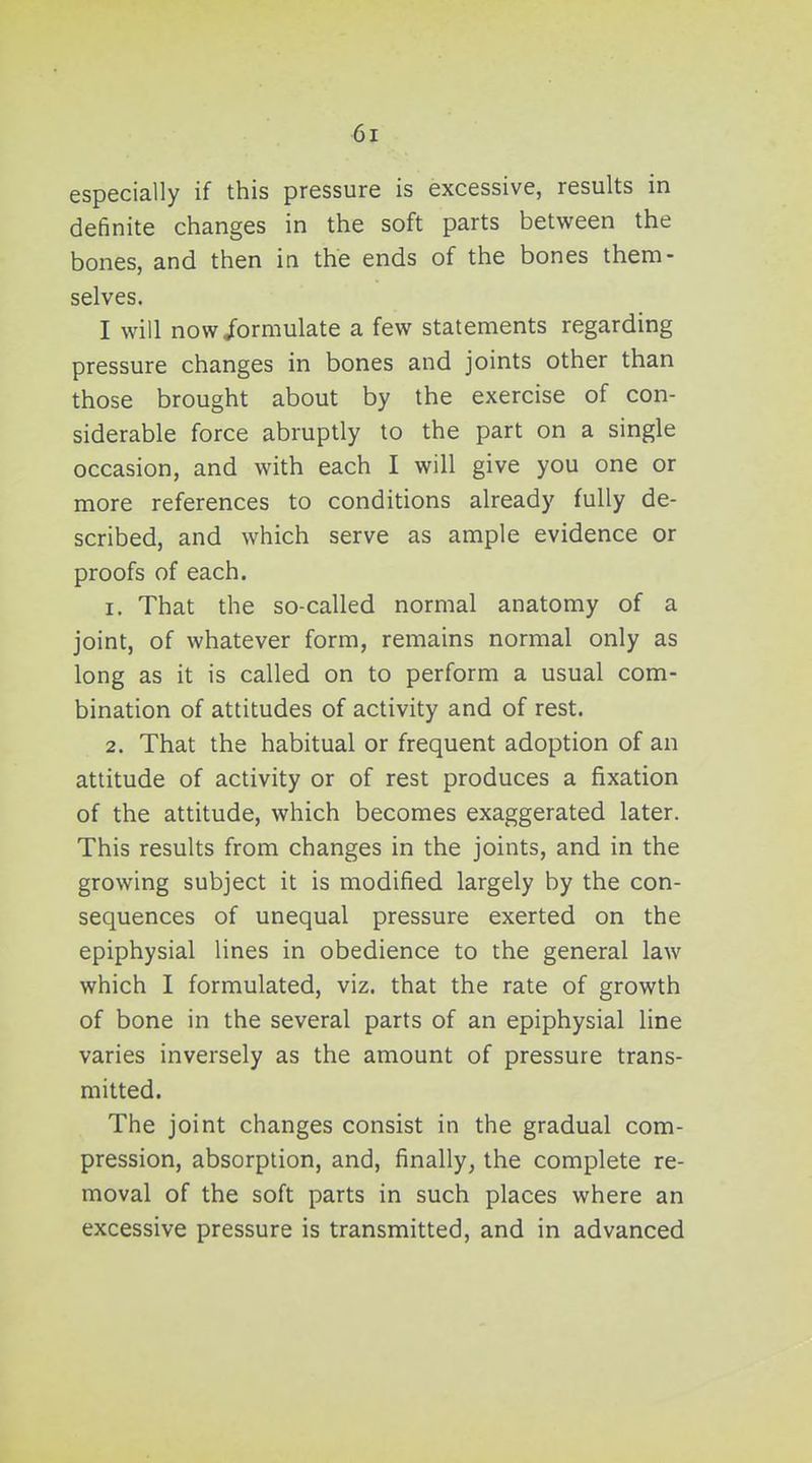 especially if this pressure is excessive, results in definite changes in the soft parts between the bones, and then in the ends of the bones them- selves. I will now/ormulate a few statements regarding pressure changes in bones and joints other than those brought about by the exercise of con- siderable force abruptly to the part on a single occasion, and with each I will give you one or more references to conditions already fully de- scribed, and which serve as ample evidence or proofs of each. 1. That the so-called normal anatomy of a joint, of whatever form, remains normal only as long as it is called on to perform a usual com- bination of attitudes of activity and of rest. 2. That the habitual or frequent adoption of an attitude of activity or of rest produces a fixation of the attitude, which becomes exaggerated later. This results from changes in the joints, and in the growing subject it is modified largely by the con- sequences of unequal pressure exerted on the epiphysial lines in obedience to the general law which I formulated, viz. that the rate of growth of bone in the several parts of an epiphysial line varies inversely as the amount of pressure trans- mitted. The joint changes consist in the gradual com- pression, absorption, and, finally, the complete re- moval of the soft parts in such places where an excessive pressure is transmitted, and in advanced